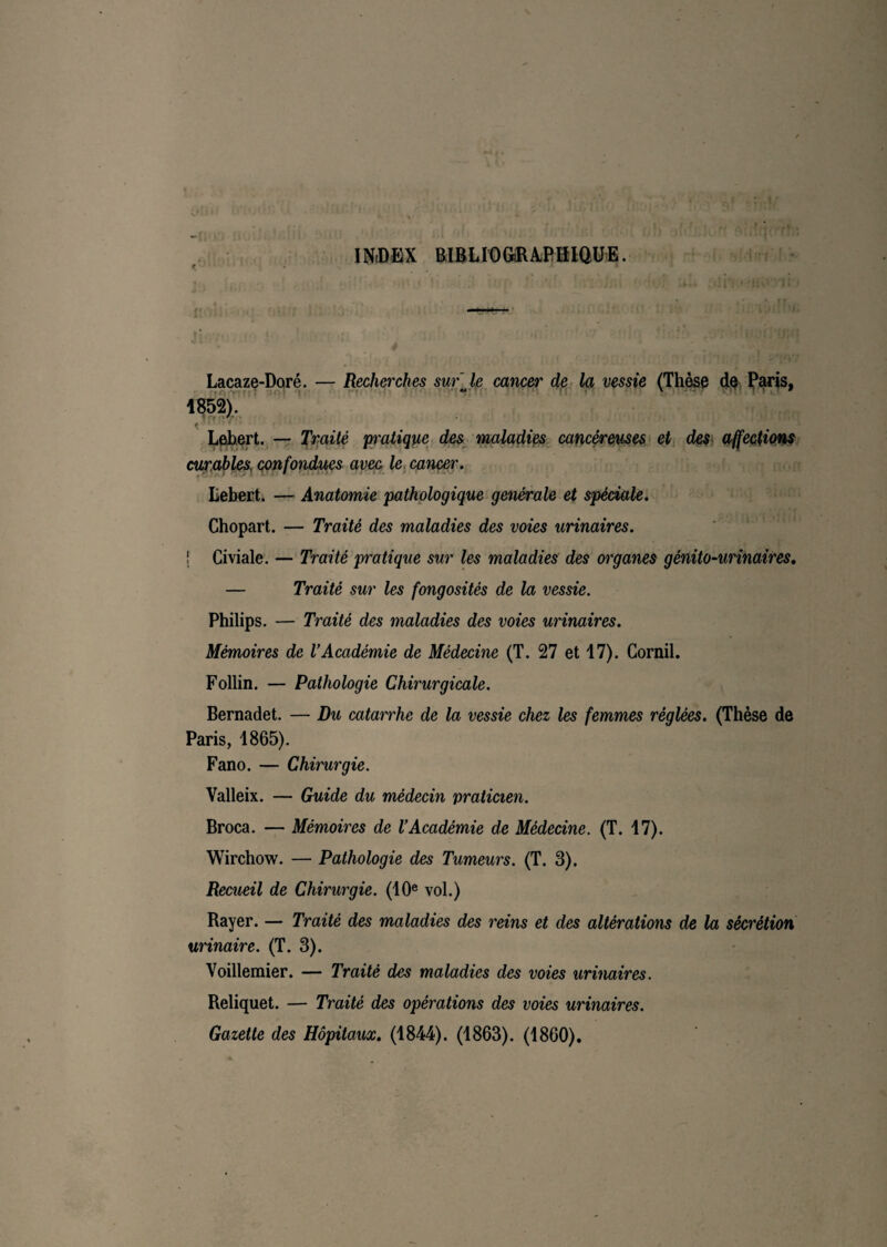 INDEX BIBLIOGRAPHIQUE. Lacaze-Doré. — Recherches sur Je cancer de la vessie (Thèse de Paris, 1852). Lebert. — Traité pratique des maladies cancéreuses et des affections curables, confondues avec le cancer. Iiehert. — Anatomie pathologique generale et spéciale. Chopart. — Traité des maladies des voies urinaires. ! Civiale. — Traité pratique sur les maladies des organes génito-urinaires. — Traité sur les fongosités de la vessie. Philips. — Traité des maladies des voies urinaires. Mémoires de U Académie de Médecine (T. 27 et 17). Corail. Follin. — Pathologie Chirurgicale. Bernadet. — Du catarrhe de la vessie chez les femmes réglées. (Thèse de Paris, 1865). Fano. — Chirurgie. Valleix. — Guide du médecin praticien. Broca. — Mémoires de l’Académie de Médecine. (T. 17). Wirchow. — Pathologie des Tumeurs. (T. 3). Recueil de Chirurgie. (10e vol.) Rayer. — Traité des maladies des reins et des altérations de la sécrétion urinaire. (T. 3). Voillemier. — Traité des maladies des voies urinaires. Reliquet. — Traité des opérations des voies urinaires. Gazette des Hôpitaux. (1844). (1863). (1860).