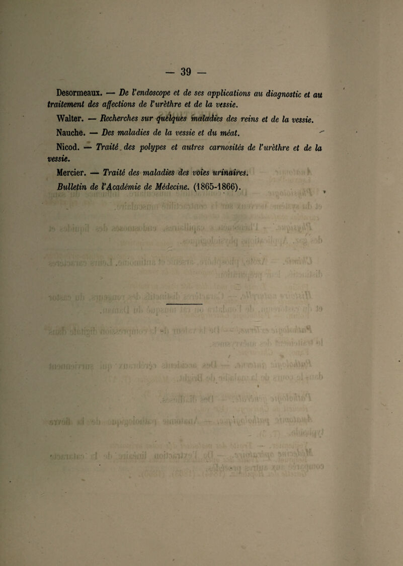 Desormeaux. — De l’endoscope et de ses applications au diagnostic et au traitement des affections de l’urèthre et de la vessie. Walter. — Recherches sur quelques maladies des reins et de la vessie. Nauche. — Des maladies de la vessie et du méat. ' Nicod. — Traité, des polypes et autres carnosités de l’urèthre et de la vessie. Mercier. — Traité des maladies des voies urinaires. Bulletin de l’Académie de Médecine. (1865-1866). i * I « > , , ' »