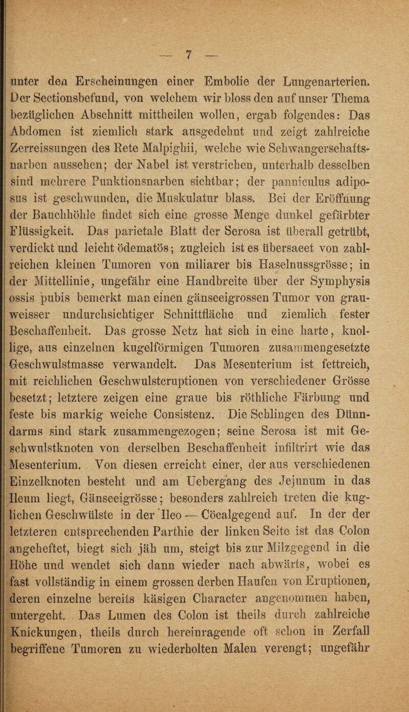 unter den Erscheinungen einer Embolie der Lungenarterien. Der Sectionsbefund, von welchem wir bloss den auf unser Thema bezüglichen Abschnitt mittheilen wollen, ergab folgendes: Das Abdomen ist ziemlich stark ausgedehnt und zeigt zahlreiche Zerreissungen des Bete Malpighii, welche wie Schwangerschafts¬ narben aussehen; der Nabel ist verstrichen, unterhalb desselben sind mehrere Punktionsnarben sichtbar; der panniculus adipo- sus ist geschwunden, die Muskulatur blass. Bei der Eröffnung der Bauchhöhle findet sich eine grosse Menge dunkel gefärbter Flüssigkeit. Das parietale Blatt der Serosa ist überall getrübt, verdickt und leicht ödematös; zugleich ist es iibersaeet von zahl¬ reichen kleinen Tumoren von miliarer bis Haselnussgrösse; in der Mittellinie, ungefähr eine Handbreite über der Symphysis ossis pubis bemerkt man einen gänseeigrossen Tumor von grau- weisser undurchsichtiger Schnittfläche und ziemlich fester Beschaffenheit. Das grosse Netz hat sich in eine harte, knol¬ lige, aus einzelnen kugelförmigen Tumoren zusammengesetzte Geschwulstmasse verwandelt. Das Mesenterium ist fettreich, mit reichlichen Geschwulstcruptionen von verschiedener Grösse besetzt; letztere zeigen eine graue bis röthliche Färbung und feste bis markig weiche Consistenz. Die Schlingen des Dünn¬ darms sind stark zusammengezogen; seine Serosa ist mit Ge- j schwulstknoten von derselben Beschaffenheit infiltrirt wie das ' Mesenterium. Von diesen erreicht einer, der aus verschiedenen ! Einzelknoten besteht und am Uebergang des Jejunum in das : Ileum liegt, Gänseeigrösse; besonders zahlreich treten die kug- : liehen Geschwülste in der Tleo — Cöcalgegend auf. In der der letzteren entsprechenden Parthie der linken Seite ist das Colon angeheftet, biegt sich jäh um, steigt bis zur Milzgegend in die Höhe und wendet sich dann wieder nach abwärts, wobei es fast vollständig in einem grossen derben Haufen von Eruptionen, deren einzelne bereits käsigen Character angenommen haben, untergeht. Das Lumen des Colon ist theils durch zahlreiche Knickungen, theils durch hereinragende oft schon in Zerfall begriffene Tumoren zu wiederholten Malen verengt; ungefähr