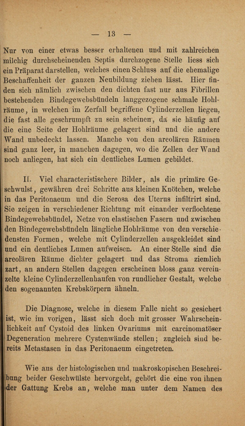 Nur von einer etwas besser erhaltenen und mit zahlreichen milchig durchscheinenden Septis durchzogene Stelle liess sich ein Präparat darstellen, welches einen Schluss auf die ehemalige Beschaffenheit der ganzen Neubildung ziehen lässt. Hier fin¬ den sich nämlich zwischen den dichten fast nur aus Fibrillen bestehenden Bindegewebsbündeln langgezogene schmale Hohl¬ räume, in welchen im Zerfall begriffene Cylinderzellen liegen, die fast alle geschrumpft zu sein scheinen, da sie häufig auf die eine Seite der Hohlräume gelagert sind und die andere Wand unbedeckt lassen. Manche von den areolären Räumen sind ganz leer, in manchen dagegen, wo die Zellen der Wand noch anliegen, hat sich ein deutliches Lumen gebildet. II. Viel characteristischere Bilder, als die primäre Ge¬ schwulst , gewähren drei Schritte aus kleinen Knötchen, welche in das Peritonaeum und die Serosa des Uterus infiltrirt sind. Sie zeigen in verschiedener Richtung mit einander verflochtene Bindegewebsbündel, Netze von elastischen Fasern und zwischen den Bindegewebsbündeln längliche Hohlräume von den verschie - densten Formen, welche mit Cylinderzellen ausgekleidet sind und ein deutliches Lumen aufweisen. An einer Stelle sind die areolären Räume dichter gelagert und das Stroma ziemlich zart, an andern Stellen dagegen erscheinen bloss ganz verein¬ zelte kleine Cylinderzellenkaufen von rundlicher Gestalt, welche den sogenannten Krebskörpern ähneln. Die Diagnose, welche in diesem Falle nicht so gesichert ist, wie im vorigen, lässt sich doch mit grosser Wahrschein¬ lichkeit auf Cystoid des linken Ovariums mit carcinomatöser Degeneration mehrere Cystenwände stellen; zugleich sind be¬ reits Metastasen in das Peritonaeum eingetreten. Wie aus der histologischen und makroskopischen Beschrei¬ bung beider Geschwülste hervorgeht, gehört die eine von ihnen «der Gattung Krebs an, welche man unter dem Namen des