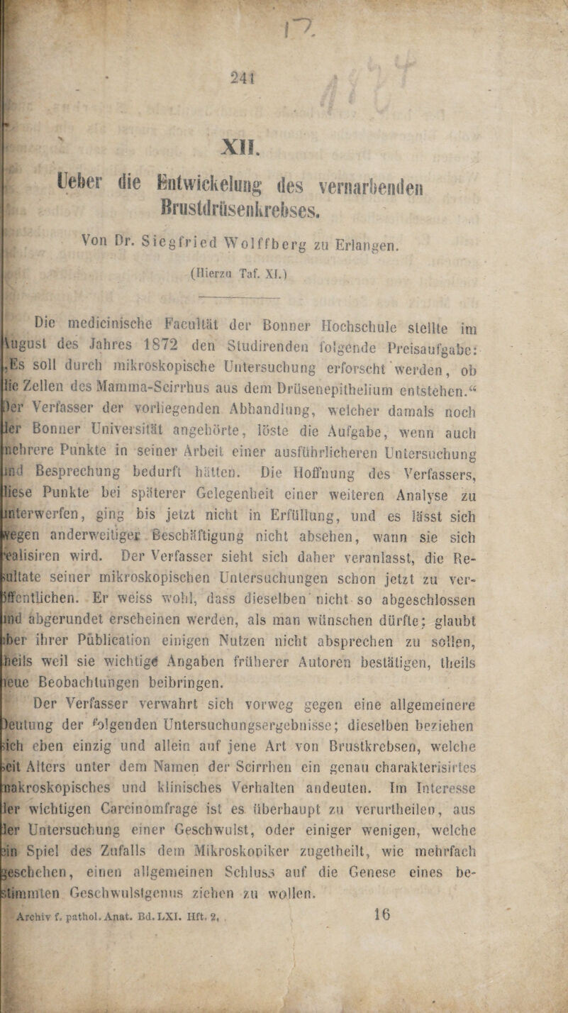 XII. Lieber die Entwickelung des vernarbenden Brustdrüsenkrebses. Von Dr. Siegfried Wolffberg zu Erlangen. (Hierzu Taf. XL) Die medicinisehe FaeuUat der Bonner Hochschule stellte im \ugusl des Jahres 1872 den Studirenden folgende Preisaufgabe: .Es soll durch mikroskopische Untersuchung erforscht werden, oh lic Zellen des Mamma-Scirrhus aus dem Drüsenepithelium entstehen.“ i)er Verfasser der vorliegenden Abhandlung, welcher damals noch kr Bonner Universität angehörte, löste die Aufgabe, wenn auch nehrere Punkte in seiner Arbeit einer ausführlicheren Untersuchung ind Besprechung bedurft hatten. Die Hoffnung des Verfassers, liese Punkte bei späterer Gelegenheit einer weiteren Analyse zu mterwerfen, ging bis jetzt nicht in Erfüllung, und es lässt sieh fvegen anderweitiger Beschäftigung nicht absehen, wann sie sieb ealisiren wird. Der Verfasser sieht sich daher veranlasst, die Re¬ sultate seiner mikroskopischen Untersuchungen schon jetzt zu ver¬ öffentlichen. Er weiss wohl, dass dieselben'nicht so abgeschlossen ind abgerundet erscheinen werden, als man wünschen dürfte; glaubt ;ber ihrer Püblication einigen Nutzen nicht absprechen zu sollen, Heils weil sie wichtige Angaben früherer Autoren bestätigen, theils leue Beobachtungen beibringen. Der Verfasser verwahrt sich vorweg gegen eine allgemeinere leutung der folgenden Untersuchungsergebnisse; dieselben beziehen ach eben einzig und allein auf jene Art von Brustkrebsen, welche ->eit Alters unter dem Namen der Scirrhen ein genau charakterisirtes nakroskopisches und klinisches Verhalten andeuten. Im Interesse ler wichtigen Carcinomfrage ist es überhaupt zu verurtheileo, aus ler Untersuchung einer Geschwulst, oder einiger wenigen, welche iin Spiel des Zufalls dem Mikroskopiker zugetheilt, wie mehrfach geschehen, einen allgemeinen Schluss auf die Genese eines be- stimmien Geschwulstgenus ziehen zu wollen. Archiv f. pathol. Anat. Bd.LXI. Hft. 2, 16