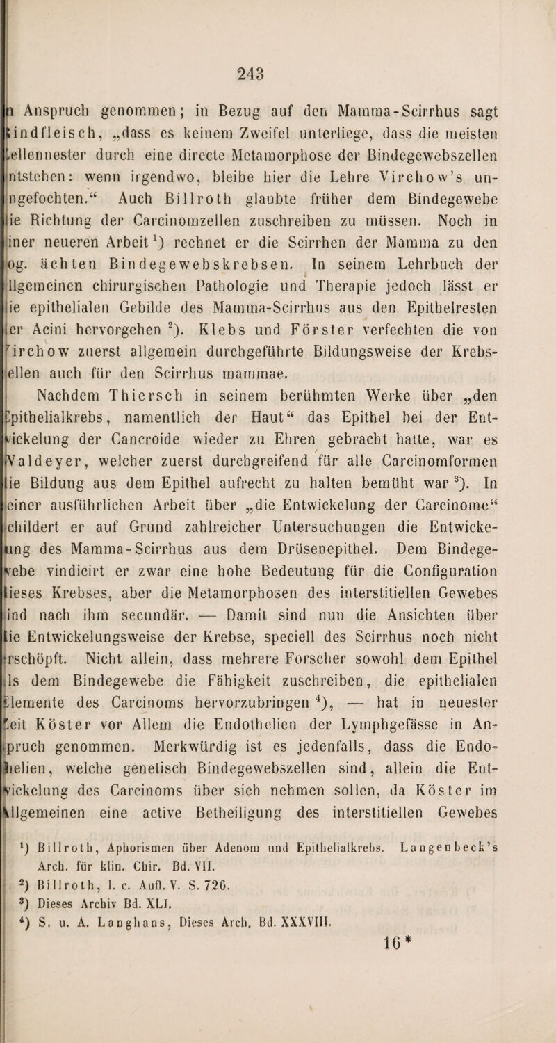 243 n Anspruch genommen; in Bezug auf den Mamma-Scirrhus sagt Rindfleisch, „dass es keinem Zweifel unterliege, dass die meisten tellennester durch eine direcle Metamorphose der ßindegewebszellen jntstehen: wenn irgendwo, bleibe hier die Lehre Virchow’s un- ngefochten.“ Auch Billroth glaubte früher dem Bindegewebe lie Bichtung der Carcinomzellen zuschreiben zu müssen. Noch in iner neueren Arbeit1) rechnet er die Scirrhen der Mamma zu den og. ächten Bindegewebskrebsen. In seinem Lehrbuch der illgemeinen chirurgischen Pathologie und Therapie jedoch lässt er lie epithelialen Gebilde des Mamma-Scirrhus aus den Epithelresten ler Acini hervorgehen 2). Klebs und Förster verfechten die von Hrchow zuerst allgemein durchgeführte Bildungsweise der Krebs¬ ellen auch für den Scirrhus mammae. Nachdem Thiersch in seinem berühmten Werke über „den ilpithelialkrebs, namentlich der Haut“ das Epithel bei der Ent¬ nickelung der Cancroide wieder zu Ehren gebracht hatte, war es / iValdeyer, welcher zuerst durchgreifend für alle Careinomformen lie Bildung aus dem Epithel aufrecht zu halten bemüht war 3). ln einer ausführlichen Arbeit über „die Entwickelung der Carcinome“ childert er auf Grund zahlreicher Untersuchungen die Entwicke- ung des Mamma-Scirrhus aus dem Drüsenepithel. Dem Bindege¬ webe vindicirt er zwar eine hohe Bedeutung für die Gonfiguration lieses Krebses, aber die Metamorphosen des interstitiellen Gewebes ind nach ihm secundär. — Damit sind nun die Ansichten über lie Entwickelungsweise der Krebse, speciell des Scirrhus noch nicht ‘rschöpft. Nicht allein, dass mehrere Forscher sowohl dem Epithel :1s dem Bindegewebe die Fähigkeit zuschreiben, die epithelialen Elemente des Carcinoms hervorzubringen 4), — hat in neuester ^eit Köster vor Allem die Endothelien der Lymphgefässe in An¬ spruch genommen. Merkwürdig ist es jedenfalls, dass die Endo- (heben, weiche genetisch Bindegewebszellen sind, allein die Ent¬ wickelung des Carcinoms über sich nehmen sollen, da Köster im Mlgemeinen eine active Betheiligung des interstitiellen Gewebes *) Billroth, Aphorismen über Adenom und Epithelialkrebs. Langen beck’s Arch. für klin. Chir. Bd. VII. 2) Billroth, 1. c. Aufl. V. S. 720. 3) Dieses Archiv Bd. XLI. 4) S. u. A. Langhans, Dieses Arch. Bd. XXXVIII. 16*