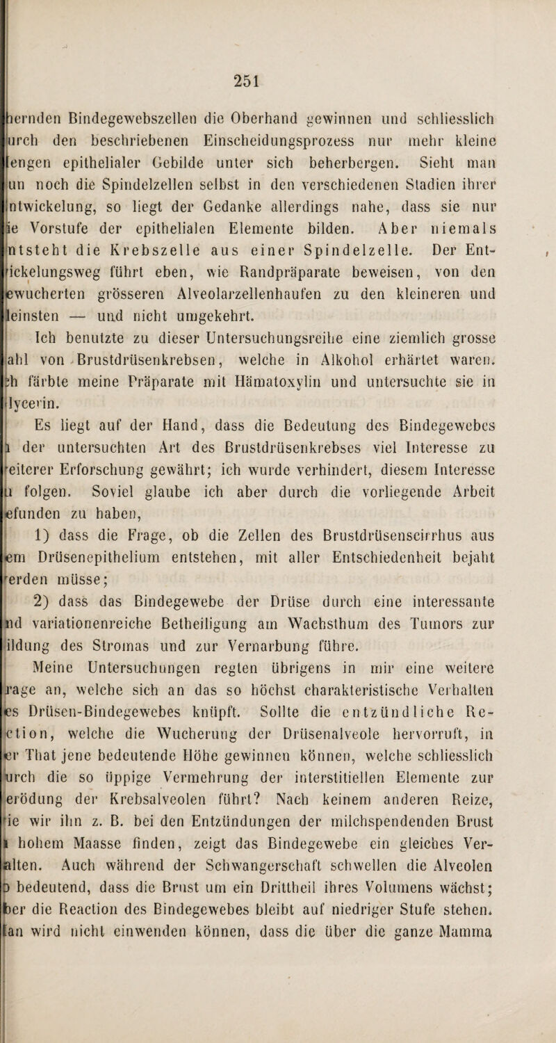 -J 251 ternden Bindegewebszellen die Oberhand gewinnen und schliesslich irch den beschriebenen Einscheidungsprozess nur mehr kleine (engen epithelialer Gebilde unter sich beherbergen. Sieht man un noch die Spindelzellen selbst in den verschiedenen Stadien ihrer Intwickelung, so liegt der Gedanke allerdings nahe, dass sie nur ie Vorstufe der epithelialen Elemente bilden. Aber niemals Intsteht die Krebszelle aus einer Spindelzelle. Der Ent- iekelungsweg führt eben, wie Randpräparate beweisen, von den bewucherten grösseren Alveolarzellenhaufen zu den kleineren und feinsten — und nicht umgekehrt. Ich benutzte zu dieser Untersuchungsreihe eine ziemlich grosse ahl von Brustdrüsenkrebsen, welche in Alkohol erhärtet waren. $h färbte meine Präparate mit Hämatoxylin und untersuchte sie in flycerin. Es liegt auf der Hand, dass die Bedeutung des Bindegewebes Eder untersuchten Art des ßrustdrüsenkrebses viel Interesse zu eiterer Erforschung gewährt; ich wurde verhindert, diesem Interesse i folgen. Soviel glaube ich aber durch die vorliegende Arbeit befunden zu haben, 1) dass die Frage, ob die Zellen des Brustdrüsenscirrhus aus em Drüsenepithelium entstehen, mit aller Entschiedenheit bejaht 'erden müsse; 2) dass das Bindegewebe der Drüse durch eine interessante nd variationenreiche Betheiligung am Wachsthum des Tumors zur ildung des Stromas und zur Vernarbung führe. Meine Untersuchungen regten übrigens in mir eine weitere trage an, welche sich an das so höchst charakteristische Verhalten es Drüsen-Bindegewebes knüpft. Sollte die entzündliche Re¬ ktion, welche die Wucherung der Drüsenalveole hervorruft, in «er That jene bedeutende Höhe gewinnen können, welche schliesslich urch die so üppige Vermehrung der interstitiellen Elemente zur erödung der Krebsalveolen führt? Nach keinem anderen Reize, rie wir ihn z. B. bei den Entzündungen der milchspendenden Brust I hohem Maasse finden, zeigt das Bindegewebe ein gleiches Ver¬ alten. Auch während der Schwangerschaft schwellen die Alveolen D bedeutend, dass die Brust um ein Drittheil ihres Volumens wächst; ber die Reaction des Bindegewebes bleibt auf niedriger Stufe stehen, (an wird nicht einwenden können, dass die über die ganze Mamma