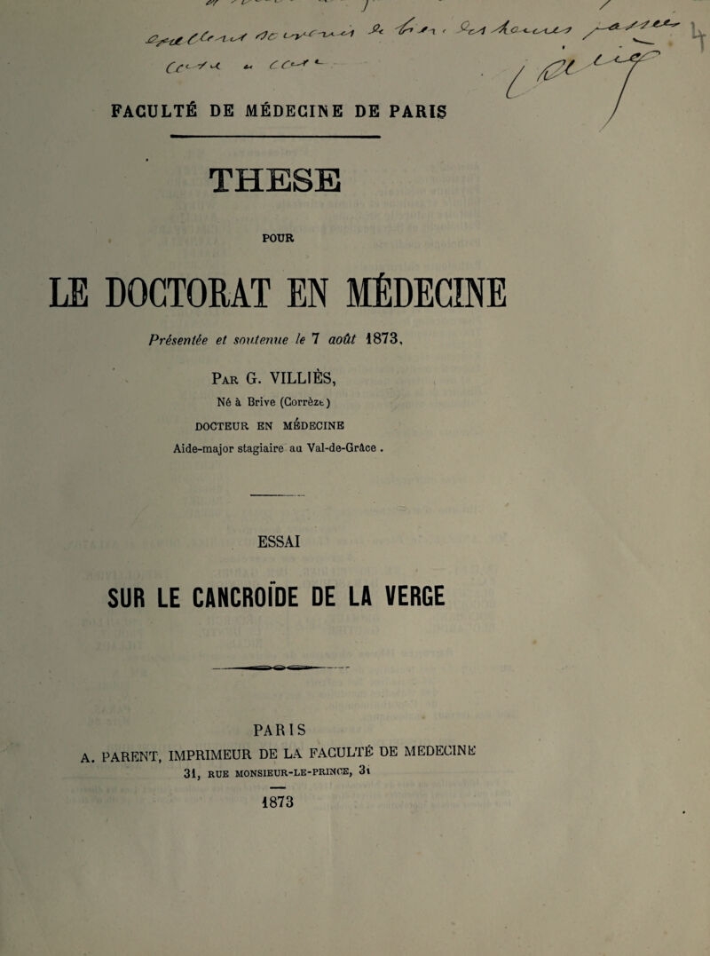 J ^t>/4-( <-r C C*-^ *~ FACULTÉ DE MÉDECINE DE PARIS SA.a <-e^jC^r THESE POUR LE DOCTORAT EN MEDECINE Présentée et. soutenue le 7 août 1873, Par G. VILLIÈS, Né à Brive (Gorrèzt) DOCTEUR EN MEDECINE Aide-major stagiaire au Val-de-Grâce . ESSAI SUR LE CANCROIDE DE LA VERGE PARIS A. PARENT, IMPRIMEUR DE LA FACULTÉ DE MEDECINE 31, RUE MONSIEUR-LE-PRINCE, 3l 1873