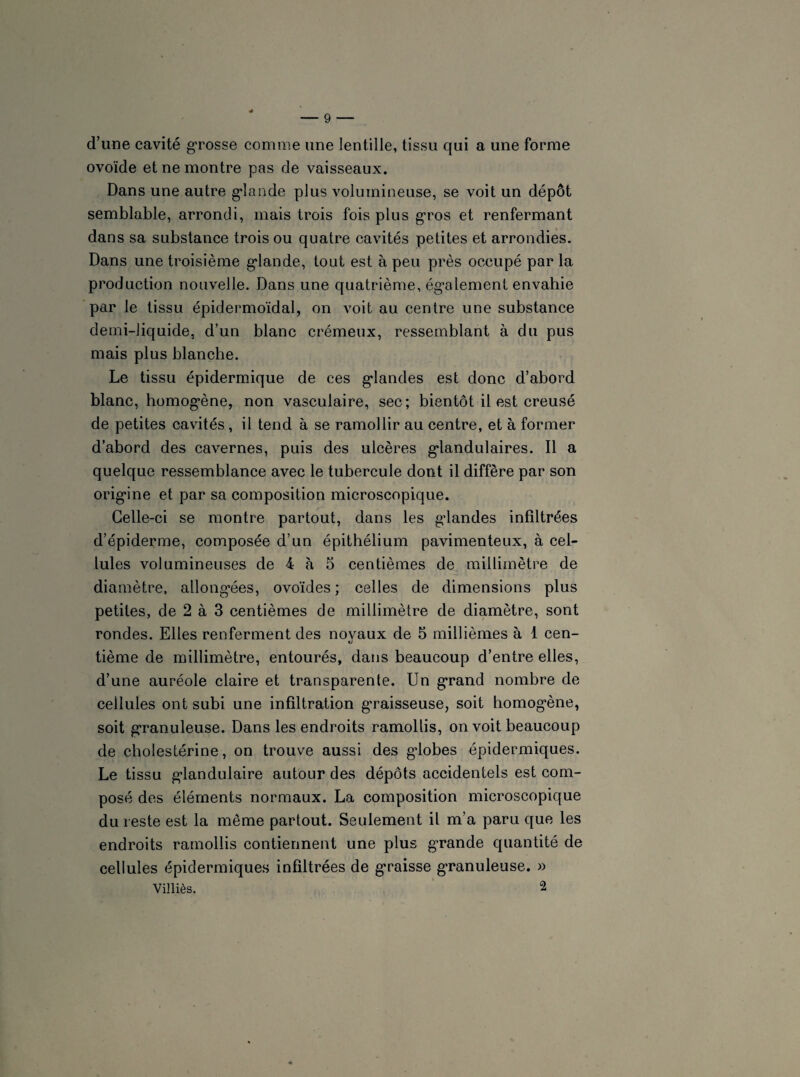 d’une cavité grosse comme une lentille, tissu qui a une forme ovoïde et ne montre pas de vaisseaux. Dans une autre glande plus volumineuse, se voit un dépôt semblable, arrondi, mais trois fois plus gros et renfermant dans sa substance trois ou quatre cavités petites et arrondies. Dans une troisième glande, tout est à peu près occupé par la production nouvelle. Dans une quatrième, également envahie par le tissu épidermoïdal, on voit au centre une substance demi-liquide, d’un blanc crémeux, ressemblant à du pus mais plus blanche. Le tissu épidermique de ces grandes est donc cl’abord blanc, homogène, non vasculaire, sec; bientôt il est creusé de petites cavités , il tend à se ramollir au centre, et à former d’abord des cavernes, puis des ulcères glandulaires. Il a quelque ressemblance avec le tubercule dont il diffère par son origine et par sa composition microscopique. Celle-ci se montre partout, dans les glandes infiltrées d’épiderme, composée d’un épithélium pavimenteux, à cel¬ lules volumineuses de 4 à 5 centièmes de millimètre de diamètre, allongées, ovoïdes; celles de dimensions plus petites, de 2 à 3 centièmes de millimètre de diamètre, sont rondes. Elles renferment des noyaux de 5 millièmes à 1 cen¬ tième de millimètre, entourés, dans beaucoup d’entre elles, d’une auréole claire et transparente. Un grand nombre de cellules ont subi une infiltration graisseuse, soit homogène, soit granuleuse. Dans les endroits ramollis, on voit beaucoup de cholestérine, on trouve aussi des globes épidermiques. Le tissu glandulaire autour des dépôts accidentels est com¬ posé des éléments normaux. La composition microscopique du reste est la même partout. Seulement il m’a paru que les endroits ramollis contiennent une plus grande quantité de cellules épidermiques infiltrées de graisse granuleuse. » Villiès. 2