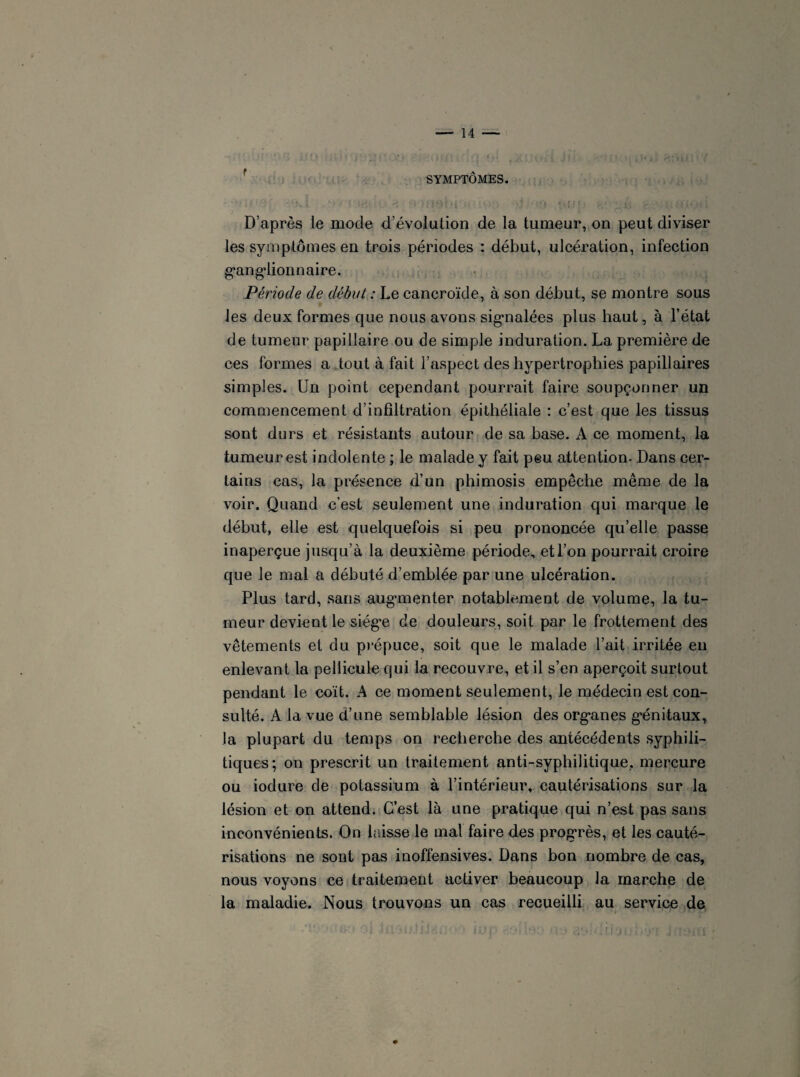 SYMPTÔMES. D’après le mode d’évolution de la tumeur, on peut diviser les symptômes en trois périodes : début, ulcération, infection ganglionnaire. Période de début : Le cancroïde, à son début, se montre sous les deux formes que nous avons signalées plus haut, à l’état de tumeur papillaire ou de simple induration. La première de ces formes a tout à fait l’aspect des hypertrophies papillaires simples. Un point cependant pourrait faire soupçonner un commencement d’infiltration épithéliale : c’est que les tissus sont durs et résistants autour de sa hase. A ce moment, la tumeur est indolente ; le malade y fait peu attention. Dans cer¬ tains cas, la présence d’un phimosis empêche même de la voir. Quand c’est seulement une induration qui marque le début, elle est quelquefois si peu prononcée qu’elle passe inaperçue jusqu’à la deuxième période, et l’on pourrait croire que le mal a débuté d’emblée par une ulcération. Plus tard, sans augmenter notablement de volume, la tu¬ meur devient le siège de douleurs, soit par le frottement des vêtements et du prépuce, soit que le malade l’ait irritée en enlevant la pellicule qui la recouvre, et il s’en aperçoit surtout pendant le coït. A ce moment seulement, le médecin est con¬ sulté. A la vue d’une semblable lésion des organes génitaux, Ja plupart du temps on recherche des antécédents syphili¬ tiques; on prescrit un traitement anti-syphilitique, mercure ou iodure de potassium à l’intérieur, cautérisations sur la lésion et on attend. C’est là une pratique qui n’est pas sans inconvénients. On laisse le mal faire des progrès, et les cauté¬ risations ne sont pas inofiensives. Dans bon nombre de cas, nous voyons ce traitement activer beaucoup la marche de la maladie. Nous trouvons un cas recueilli au service de