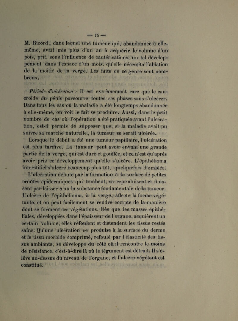 M. Ricorcl, dans lequel une tumeur qui, abandonnée à elle- même, avait mis plus d’un an à acquérir le volume d’un pois, prit, sous l’influence de cautérisations, un tel dévelop¬ pement dans l’espace d’un mois, qu’elle nécessita l’ablation de la moitié de la verge. Les faits de ce genre sont nom¬ breux. Période d'ulcération : Il est extrêmement rare que le can- croïde du pénis parcourre toutes ses phases sans s’ulcérer. Dans tous les cas où la maladie a été longtemps abandonnée à elle-même, on voit le fait se produire. Aussi, dans le petit nombre de cas où l’opération a été pratiquée avant l’ulcéra¬ tion, est-il permis de supposer que, si la maladie avait pu suivre sa marche naturelle, la tumeur se serait ulcérée. Lorsque le début a été une tumeur papillaire, l’ulcération est plus tardive. La tumeur peut avoir envahi une grande partie de la verge, qui est dure et gonflée, et ce n’est qu’après avoir pris ce développement qu’elle s’ulcère. L’épithélioma interstitiel s’ulcère beaucoup plus tôt, quelquefois d’emblée, L’ulcération débute par la formation à la surface de petites croûtes épidermiques qui tombent, se reproduisent et finis¬ sent par laisser à nu la substance fondamentale de la tumeur. L’ulcère de l’épithélioma, à la verge, affecte la forme végé¬ tante, et on peut facilement se rendre compte de la manière dont se forment ces végétations. Dès que les masses épithé¬ liales, développées dans l’épaisseur de l’organe, acquièrent un certain volume, elles refoulent et distendent les tissus restés sains. Qu’une ulcération se produise à la surface du derme et le tissu morbide comprimé, refoulé par l’élasticité des tis¬ sus ambiants, se développe du côté où il rencontre le moins de résistance, c’est-à-dire là où le tégument est détruit. Il s’é¬ lève au-dessus du niveau de l’organe, et l’ulcère végétant est constitué.