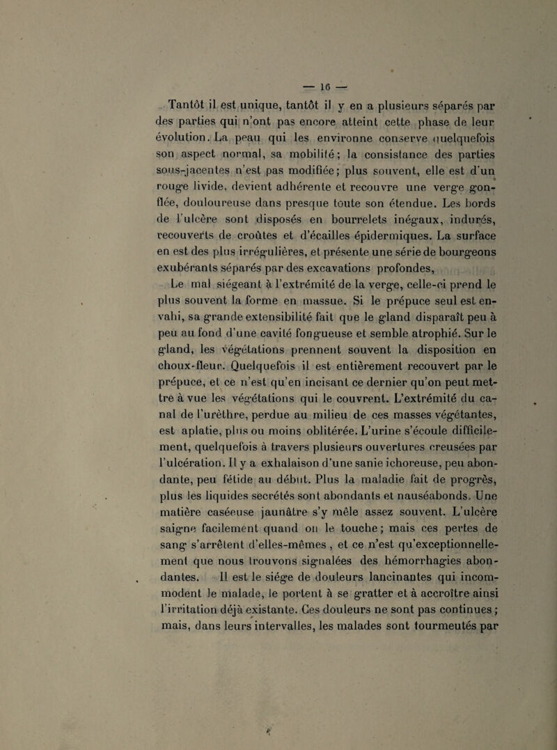 clés parties qui n’ont pas encore atteint cette phase de leur évolution. La peau qui les environne conserve quelquefois son aspect normal, sa mobilité; la consistance des parties sous-jacentes n’est pas modifiée; plus souvent, elle est d’un roug*e livide, devient adhérente et recouvre une verge gon¬ flée, douloureuse dans presque toute son étendue. Les bords de l’ulcère sont disposés en bourrelets inégaux, indurés, recouverts de croûtes et d’écailles épidermiques. La surface en est des plus irrégulières, et présente une série de bourgeons exubérants séparés par des excavations profondes, Le mal siégeant à l’extrémité de la verge, celle-ci prend le plus souvent la forme en massue. Si le prépuce seul est en¬ vahi, sa grande extensibilité fait que le gland disparaît peu à peu au fond d’une cavité fongueuse et semble atrophié. Sur le gland, les végétations prennent souvent la disposition en choux-fleur. Quelquefois il est entièrement recouvert par le prépuce, et ce n’est qu’en incisant ce dernier qu’on peut met¬ tre à vue les végétations qui le couvrent. L’extrémité du ca¬ nal de l’urèthre, perdue au milieu de ces masses végétantes, est aplatie, plus ou moins oblitérée. L’urine s’écoule difficile¬ ment, quelquefois à travers plusieurs ouvertures creusées par l’ulcération. Il y a exhalaison d’une sanie ichoreuse, peu abon¬ dante, peu fétide au début. Plus la maladie fait de progrès, plus les liquides secrétés sont abondants et nauséabonds. Une matière caséeuse jaunâtre s’y mêle assez souvent. L’ulcère saigne facilement quand ou le touche ; mais ces pertes de sang s’arrêtent d’elles-mêmes , et ce n’est qu’exceptionnelle- ment que nous trouvons signalées des hémorrhagies abon¬ dantes. 11 est le siège de douleurs lancinantes qui incom¬ modent le malade, le portent à se g’ratter et à accroître ainsi l’irritation déjà existante. Ces douleurs ne sont pas continues ; mais, dans leurs intervalles, les malades sont tourmeutés par