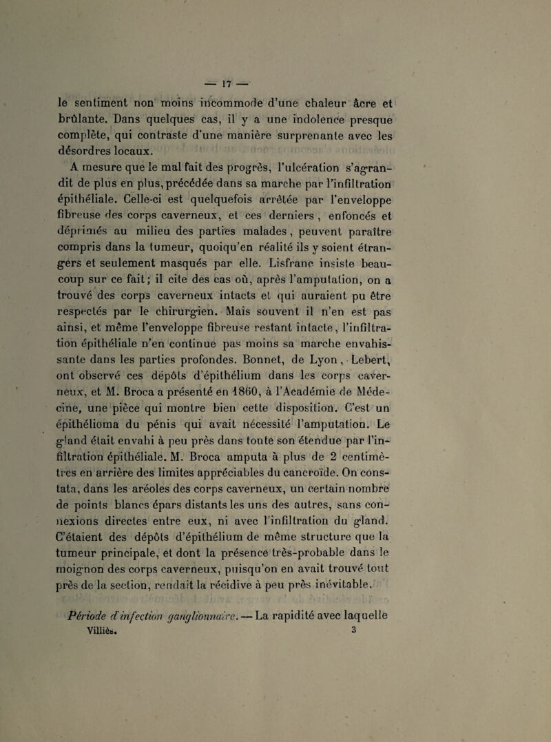 le sentiment non moins incommode d’une chaleur âcre et brûlante. Dans quelques cas, il y a une indolence presque complète, qui contraste d’une manière surprenante avec les désordres locaux. A mesure que le mal fait des progrès, l’ulcération s'agran¬ dit de plus en plus, précédée dans sa marche par l'infiltration épithéliale. Celle-ci est quelquefois arrêtée par l’enveloppe fibreuse des corps caverneux, et ces derniers , enfoncés et déprimés au milieu des parties malades , peuvent paraître compris dans la tumeur, quoiqu’en réalité ils y soient étran¬ gers et seulement masqués par elle. Lisfranc insiste beau¬ coup sur ce fait; il cite des cas où, après l’amputation, on a trouvé des corps caverneux intacts et qui auraient pu être respectés par le chirurgien. Mais souvent il n’en est pas ainsi, et même l’enveloppe fibreuse restant intacte, l’infiltra¬ tion épithéliale n’en continue pas moins sa marche envahis¬ sante dans les parties profondes. Bonnet, de Lyon, Lebert, ont observé ces dépôts d’épithélium dans les corps caver¬ neux, et M. Broca a présenté en 1860, à l’Académie de Méde¬ cine, une pièce qui montre bien cette disposition. C’est un épithélioma du pénis qui avait nécessité l’amputation. Le gland était envahi à peu près dans toute son étendue par l’in¬ filtration épithéliale. M. Broca amputa à plus de 2 centimè¬ tres en arrière des limites appréciables du cancroïde. On cons¬ tata, dans les aréoles des corps caverneux, un certain nombre de points blancs épars distants les uns des autres, sans con¬ nexions directes entre eux, ni avec l’infiltration du gland. C’étaient des dépôts d’épithélium de même structure que la tumeur principale, et dont la présence très-probable dans le moignon des corps caverneux, puisqu’on en avait trouvé tout près de la section, rendait la récidive à peu près inévitable. Période d'infection ganglionnaire. — La rapidité avec laquelle Yilliès. 3