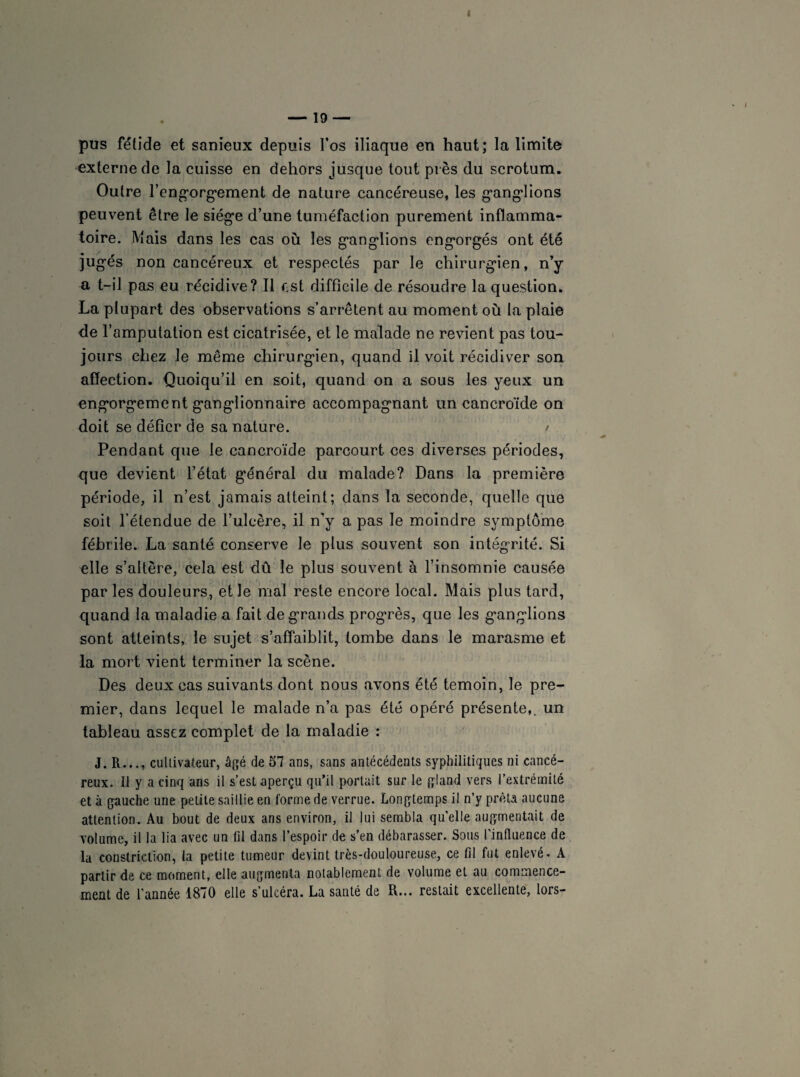 pus fétide et sanieux depuis l’os iliaque en haut; la limite externe de la cuisse en dehors jusque tout près du scrotum. Outre l’engorgement de nature cancéreuse, les ganglions peuvent être le siège d’une tuméfaction purement inflamma¬ toire. Mais dans les cas où les ganglions engorgés ont été jugés non cancéreux et respectés par le chirurgien, n’y a t-il pas eu récidive? Il est difficile de résoudre la question. La plupart des observations s’arrêtent au moment où la plaie de l’amputation est cicatrisée, et le malade ne revient pas tou¬ jours chez le même chirurgien, quand il voit récidiver son affection. Quoiqu’il en soit, quand on a sous les yeux un engorgement ganglionnaire accompagnant un cancroïde on doit se défier de sa nature. / Pendant que le cancroïde parcourt ces diverses périodes, que devient l’état général du malade? Dans la première période, il n’est jamais atteint; dans la seconde, quelle que soit l’étendue de l’ulcère, il n'y a pas le moindre symptôme fébrile. La santé conserve le plus souvent son intégrité. Si elle s’altère, cela est dû le plus souvent à l’insomnie causée par les douleurs, et le mal reste encore local. Mais plus tard, quand la maladie a fait de grands progrès, que les ganglions sont atteints, le sujet s’affaiblit, tombe dans le marasme et la mort vient terminer la scène. Des deux cas suivants dont nous avons été témoin, le pre¬ mier, dans lequel le malade n’a pas été opéré présente,, un tableau assez complet de la maladie : J. R..., cultivateur, âgé de 57 ans, sans antécédents syphilitiques ni cancé¬ reux. Il y a cinq ans il s’est aperçu qu’il portait sur le gland vers l’extrémité et à gauche une petite saillie en forme de verrue. Longtemps il n’y prêta aucune attention. Au bout de deux ans environ, il lui sembla quelle augmentait de volume, il la lia avec un fil dans l’espoir de s’en débarasser. Sous l'influence de la constriction, la petite tumeur devint très-douloureuse, ce fil fut enlevé. A partir de ce moment, elle augmenta notablement de volume et au commence¬ ment de l’année 1870 elle s’ulcéra. La santé de R... restait excellente, lors-