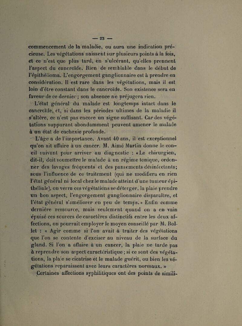 commencement de la maladie, ou aura une indication pré¬ cieuse. Les végétations naissent sur plusieurs points à la fois, et ce n’est que plus tard, en s’ulcérant, qu’elles prennent l’aspect du cancroïde. Rien de semblable dans le début de l’épithélioma. L’engorgement ganglionnaire est à prendre en considération. Il est rare dans les végétations, mais il est loin d’être constant dans le cancroïde. Son existence sera en faveur de ce dernier ; son absence ne préjugera rien. L’état général du malade est longtemps intact dans le cancroïde, et, si dans les périodes ultimes de la maladie il s’altère, ce n’est pas encore un signe suffisant. Cardes végé¬ tations suppurant abondamment peuvent amener le malade à un état de cachexie profonde. L’âge a de l’importance. Avant 40 ans, il est exceptionnel qu’on ait affaire à un cancer. M. Aimé Martin donne le con- eil suivant pour arriver au diagnostic : a Le chirurgien, dit-il, doit soumettre le malade à un régime tonique, ordon¬ ner des lavages fréquents et des pansements désinfectants; sous l’influence de ce traitement (qui ne modifiera en rien l’état général ni local chez le malade atteint d’une tumeur épi¬ théliale), on verra ces végétations sedéterger. la plaie prendre un bon aspect, l’engorgement ganglionnaire disparaître, et l’état général s’améliorer en peu de temps.» Enfin comme dernière ressource, mais seulement quand on a en vain épuisé ces sources de caractères distinctifs entre les deux af¬ fections, on pourrait employer le moyen conseillé par M. Rol- let : « Agir comme si l’on avait à traiter des végétations que l’on se contente d’exciser au niveau de la surface du gland. Si l’on a afïaire à un cancer, la plaie ne tarde pas à reprendre son aspect caractéristique ; si ce sont des végéta¬ tions, la plaie se cicatrise et le malade guérit, ou bien les vé¬ gétations reparaissent avec leurs caractères normaux. » Certaines affections syphilitiques ont des points de simili-