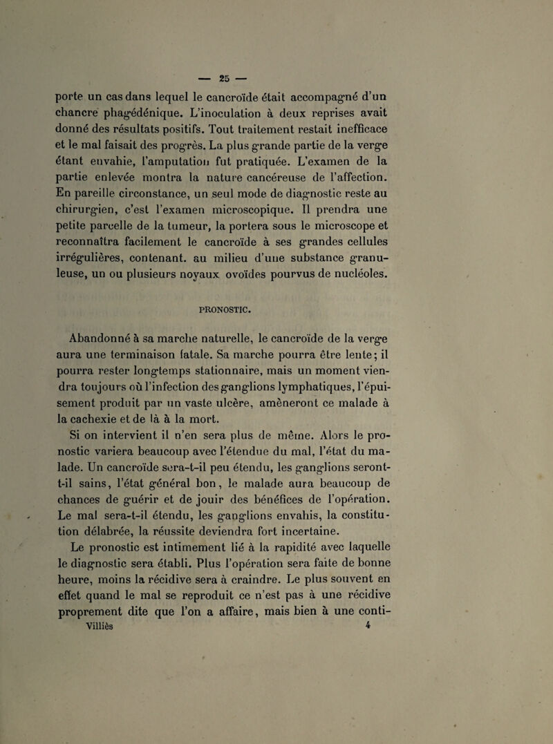 porte un cas dans lequel le cancroïde était accompagné d’un chancre phag*édénique. L’inoculation à deux reprises avait donné des résultats positifs. Tout traitement restait inefficace et le mal faisait des progrès. La plus grande partie de 1a, vergn étant envahie, l’amputation fut pratiquée. L’examen de la partie enlevée montra la nature cancéreuse de l’affection. En pareille circonstance, un seul mode de diagnostic reste au chirurgien, c’est l’examen microscopique. Il prendra une petite parcelle de la tumeur, la portera sous le microscope et reconnaîtra facilement le cancroïde à ses grandes cellules irrég’ulières, contenant, au milieu d’une substance granu¬ leuse, un ou plusieurs noyaux ovoïdes pourvus de nucléoles. PRONOSTIC. Abandonné à sa marche naturelle, le cancroïde de la vergn aura une terminaison fatale. Sa marche pourra être lente; il pourra rester longtemps stationnaire, mais un moment vien¬ dra toujours où l’infection desg*angiions lymphatiques, l’épui¬ sement produit par un vaste ulcère, amèneront ce malade à la cachexie et de là à la mort. Si on intervient il n’en sera plus de même. Alors le pro¬ nostic variera beaucoup avec l’étendue du mal, l’état du ma¬ lade. Un cancroïde sera-t-il peu étendu, les g-angdions seront- t-il sains, l’état général bon, le malade aura beaucoup de chances de gmérir et de jouir des bénéfices de l’opération. Le mal sera-t-il étendu, les g’angdions envahis, la constitu¬ tion délabrée, la réussite deviendra fort incertaine. Le pronostic est intimement lié à la rapidité avec laquelle le diagnostic sera établi. Plus l’opération sera faite de bonne heure, moins la récidive sera à craindre. Le plus souvent en effet quand le mal se reproduit ce n’est pas à une récidive proprement dite que l’on a affaire, mais bien à une conti- Villiès 4