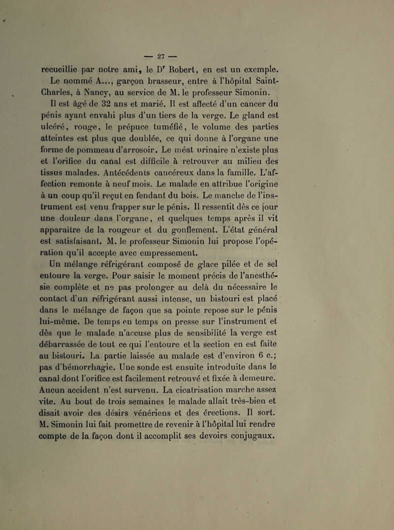 recueillie par notre ami, le Dr Robert, en est un exemple. Le nommé A..., garçon brasseur, entre à l’hôpital Saint- Charles, à Nancy, au service de M. le professeur Simonin. Il est âgé de 32 ans et marié. Il est affecté d’un cancer du pénis ayant envahi plus d’un tiers de la verge. Le gland est ulcéré, rouge, le prépuce tuméfié, le volume des parties atteintes est plus que doublée, ce qui donne à l’organe une forme de pommeau d’arrosoir. Le méat urinaire n’existe plus et l’orifice du canal est difficile à retrouver au milieu des tissus malades. Antécédents cancéreux dans la famille. L’af¬ fection remonte à neuf mois. Le malade en attribue l’origine à un coup qu’il reçut en fendant du bois. Le manche de l’ins¬ trument est venu frapper sur le pénis. 11 ressentit dès ce jour une douleur dans l’organe, et quelques temps après il vit apparaître de la rougeur et du gonflement. L’état général est satisfaisant. M. le professeur Simonin lui propose l’opé¬ ration qu’il accepte avec empressement. Un mélange réfrigérant composé de glace pilée et de sel entoure la verge. Pour saisir le moment précis de l’anesthé¬ sie complète et ne pas prolonger au delà du nécessaire le contact d’un réfrigérant aussi intense, un bistouri est placé dans le mélange de façon que sa pointe repose sur le pénis lui-même. De temps en temps on presse sur l’instrument et dès que le malade n’accuse plus de sensibilité la verge est débarrassée de tout ce qui l’entoure et la section en est faite au bistouri. La partie laissée au malade est d’environ 6 c.; pas d’hémorrhagie. Une sonde est ensuite introduite dans le canal dont l’orifice est facilement retrouvé et fixée à demeure. Aucun accident n’est survenu. La cicatrisation marche assez vite. Au bout de trois semaines le malade allait très-bien et disait avoir des désirs vénériens et des érections. Il sort. M. Simonin lui fait promettre de revenir à l’hôpital lui rendre compte de la façon dont il accomplit ses devoirs conjugaux.
