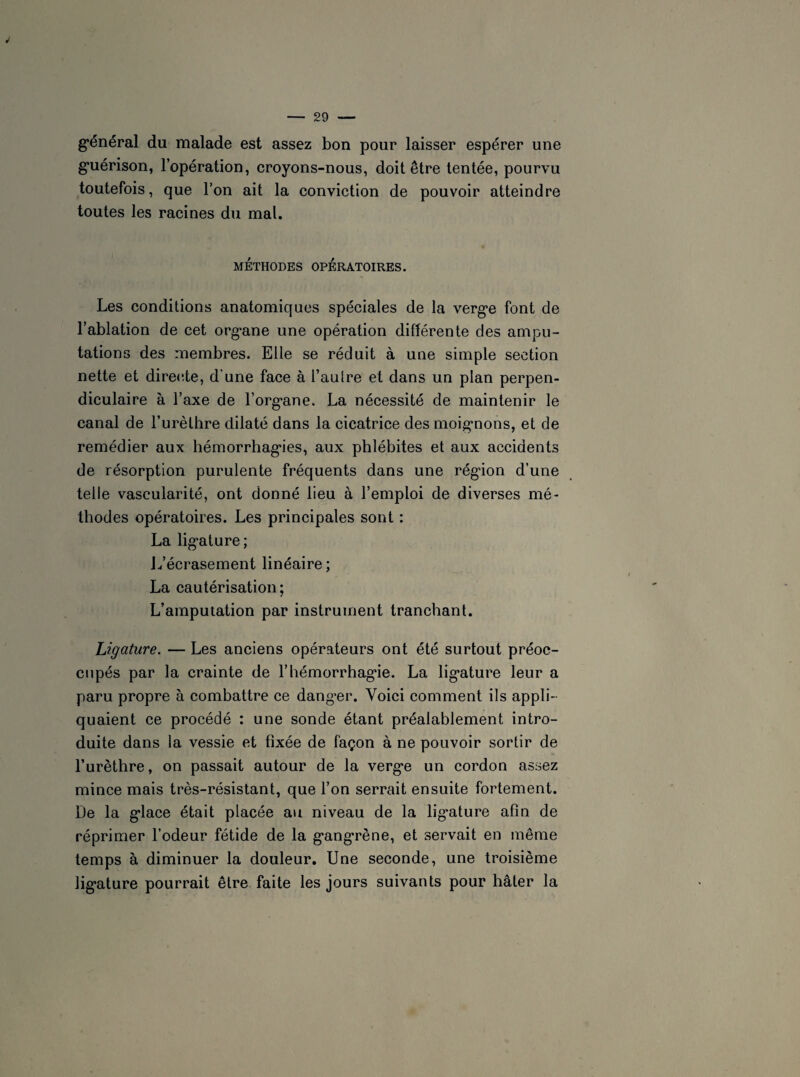général du malade est assez bon pour laisser espérer une guérison, l’opération, croyons-nous, doit être tentée, pourvu toutefois, que l’on ait la conviction de pouvoir atteindre toutes les racines du mal. MÉTHODES OPÉRATOIRES. Les conditions anatomiques spéciales de la verge font de l’ablation de cet organe une opération différente des ampu¬ tations des membres. Elle se réduit à une simple section nette et directe, d'une face à l’aulre et dans un plan perpen¬ diculaire à l’axe de l’organe. La nécessité de maintenir le canal de l’urèthre dilaté dans la cicatrice des moignons, et de remédier aux hémorrhagies, aux phlébites et aux accidents de résorption purulente fréquents dans une région d’une telle vascularité, ont donné lieu à l’emploi de diverses mé¬ thodes opératoires. Les principales sont : La ligature; L’écrasement linéaire ; La cautérisation; L’amputation par instrument tranchant. Ligature. — Les anciens opérateurs ont été surtout préoc¬ cupés par la crainte de l’hémorrhagie. La ligature leur a paru propre à combattre ce danger. Voici comment ils appli¬ quaient ce procédé : une sonde étant préalablement intro¬ duite dans la vessie et fixée de façon à ne pouvoir sortir de l’urèthre, on passait autour de la verge un cordon assez mince mais très-résistant, que l’on serrait ensuite fortement. De la glace était placée au niveau de la ligature afin de réprimer l’odeur fétide de la gangrène, et servait en même temps à diminuer la douleur. Une seconde, une troisième ligature pourrait être faite les jours suivants pour hâter la