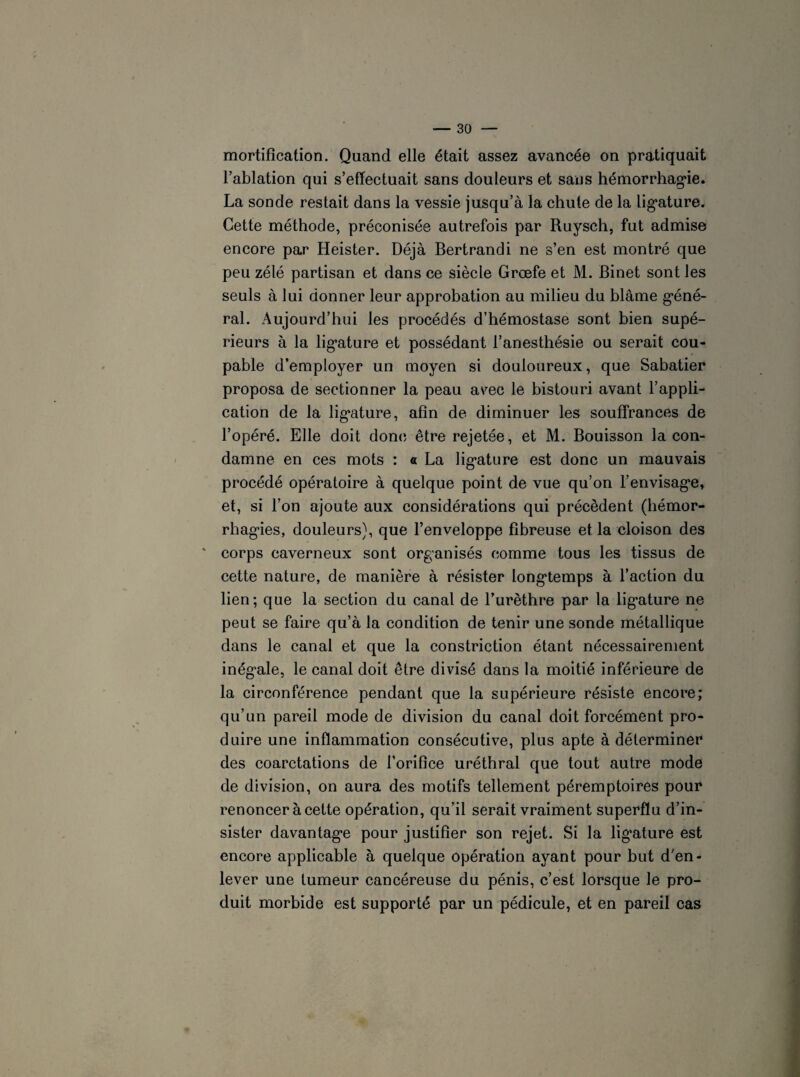 mortification. Quand elle était assez avancée on pratiquait l’ablation qui s’effectuait sans douleurs et sans hémorrhagie. La sonde restait dans la vessie jusqu’à la chute de la lig’ature. Cette méthode, préconisée autrefois par Ruysch, fut admise encore par Heister. Déjà Bertrandi ne s’en est montré que peu zélé partisan et dans ce siècle Grœfe et M. Binet sont les seuls à lui donner leur approbation au milieu du blâme géné¬ ral. Aujourd’hui les procédés d’hémostase sont bien supé¬ rieurs à la lig’ature et possédant l’anesthésie ou serait cou¬ pable d’employer un moyen si douloureux, que Sabatier proposa de sectionner la peau avec le bistouri avant l’appli¬ cation de la lig’ature, afin de diminuer les souffrances de l’opéré. Elle doit donc être rejetée, et M. Bouisson la con¬ damne en ces mots : a La lig’ature est donc un mauvais procédé opératoire à quelque point de vue qu’on l’envisag'e, et, si l’on ajoute aux considérations qui précèdent (hémor- rhag*ies, douleurs), que l’enveloppe fibreuse et la cloison des ' corps caverneux sont organisés comme tous les tissus de cette nature, de manière à résister longtemps à l’action du lien; que la section du canal de l’urèthre par la lig’ature ne peut se faire qu’à la condition de tenir une sonde métallique dans le canal et que la constriction étant nécessairement inég’ale, le canal doit être divisé dans la moitié inférieure de la circonférence pendant que la supérieure résiste encore; qu’un pareil mode de division du canal doit forcément pro¬ duire une inflammation consécutive, plus apte à déterminer des coarctations de l’orifice uréthral que tout autre mode de division, on aura des motifs tellement péremptoires pour renoncer à cette opération, qu’il serait vraiment superflu d’in¬ sister davantage pour justifier son rejet. Si la lig’ature est encore applicable à quelque opération ayant pour but d’en¬ lever une tumeur cancéreuse du pénis, c’est lorsque le pro¬ duit morbide est supporté par un pédicule, et en pareil cas
