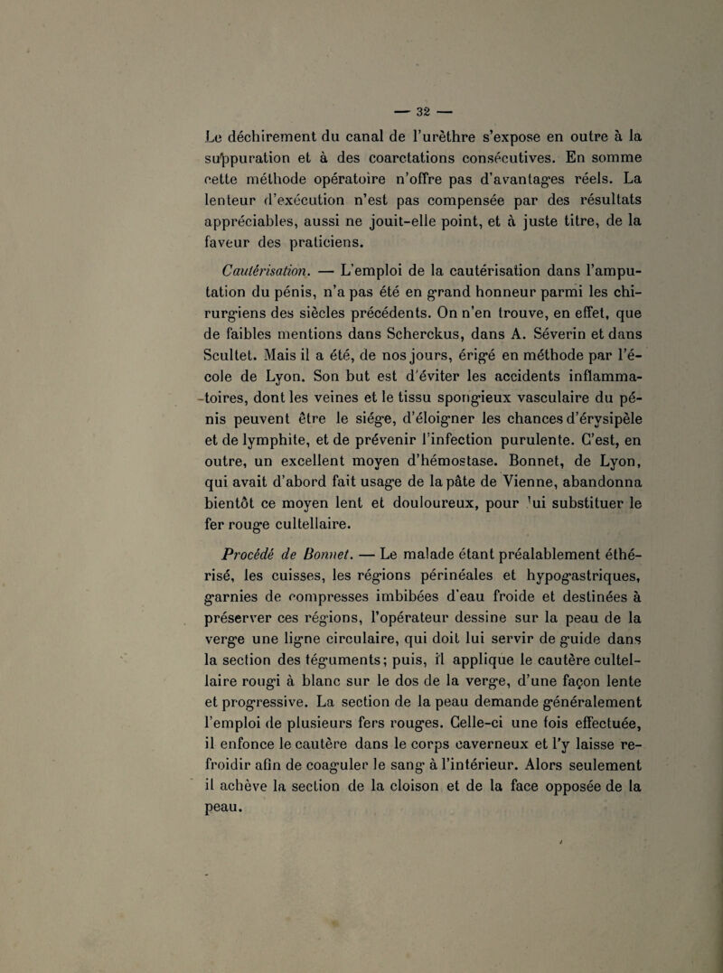 Le déchirement du canal de l’urèthre s’expose en outre à la suppuration et à des coarctations consécutives. En somme cette méthode opératoire n’offre pas d'avantages réels. La lenteur d’exécution n’est pas compensée par des résultats appréciables, aussi ne jouit-elle point, et à juste titre, de la faveur des praticiens. Cautérisation. — L’emploi de la cautérisation dans l’ampu¬ tation du pénis, n’a pas été en grand honneur parmi les chi¬ rurgiens des siècles précédents. On n’en trouve, en effet, que de faibles mentions dans Scherckus, dans A. Séverin et dans Scultet. Mais il a été, de nos jours, érigé en méthode par l’é¬ cole de Lyon. Son but est d'éviter les accidents inflamma¬ toires, dont les veines et le tissu spongieux vasculaire du pé¬ nis peuvent être le siège, d’éloigner les chances d’érvsipèle et de lymphite, et de prévenir l’infection purulente. C’est, en outre, un excellent moyen d’hémostase. Bonnet, de Lyon, qui avait d’abord fait usage de la pâte de Vienne, abandonna bientôt ce moyen lent et douloureux, pour lui substituer le fer rouge cultellaire. Procédé de Bonnet. — Le malade étant préalablement éthé¬ risé, les cuisses, les régions périnéales et hypogastriques, garnies de compresses imbibées d’eau froide et destinées à préserver ces régions, l’opérateur dessine sur la peau de la verge une ligne circulaire, qui doit lui servir de guide dans la section des téguments; puis, il applique le cautère cultel¬ laire rougi à blanc sur le dos de la verge, d’une façon lente et progressive. La section de la peau demande généralement l’emploi de plusieurs fers rouges. Celle-ci une fois effectuée, il enfonce le cautère dans le corps caverneux et l’y laisse re¬ froidir afin de coaguler le sang à l’intérieur. Alors seulement il achève la section de la cloison et de la face opposée de la peau. i