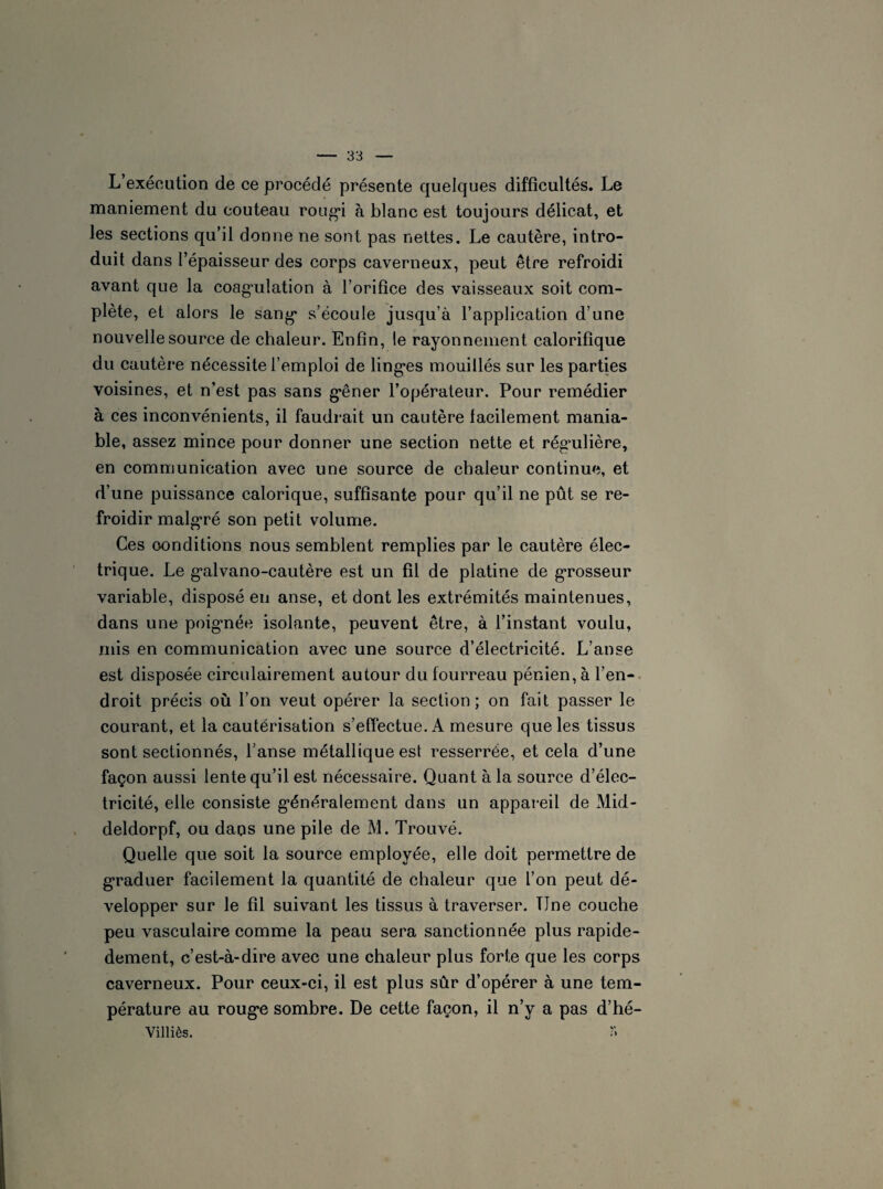 L’exécution de ce procédé présente quelques difficultés. Le maniement du couteau rougi à blanc est toujours délicat, et les sections qu’il donne ne sont pas nettes. Le cautère, intro¬ duit dans l’épaisseur des corps caverneux, peut être refroidi avant que la coagulation à l’orifice des vaisseaux soit com¬ plète, et alors le sang s’écoule jusqu’à l’application d’une nouvelle source de chaleur. Enfin, le rayonnement calorifique du cautère nécessite l’emploi de linges mouillés sur les parties voisines, et n’est pas sans gêner l’opérateur. Pour remédier à ces inconvénients, il faudrait un cautère facilement mania¬ ble, assez mince pour donner une section nette et régmlière, en communication avec une source de chaleur continue, et d’une puissance calorique, suffisante pour qu’il ne pût se re¬ froidir malgré son petit volume. Ces conditions nous semblent remplies par le cautère élec¬ trique. Le galvano-cautère est un fil de platine de grosseur variable, disposé en anse, et dont les extrémités maintenues, dans une poignée isolante, peuvent être, à l’instant voulu, mis en communication avec une source d’électricité. L’anse est disposée circulairement autour du fourreau pénien, à l’en¬ droit précis où l’on veut opérer la section; on fait passer le courant, et la cautérisation s’effectue. A mesure que les tissus sont sectionnés, l’anse métallique est resserrée, et cela d’une façon aussi lente qu’il est nécessaire. Quant à la source d’élec¬ tricité, elle consiste généralement dans un appareil de Mid- deldorpf, ou daos une pile de M. Trouvé. Quelle que soit la source employée, elle doit permettre de graduer facilement la quantité de chaleur que l’on peut dé¬ velopper sur le fil suivant les tissus à traverser. Une couche peu vasculaire comme la peau sera sanctionnée plus rapide- dement, c’est-à-dire avec une chaleur plus forte que les corps caverneux. Pour ceux-ci, il est plus sûr d’opérer à une tem¬ pérature au rouge sombre. De cette façon, il n’y a pas d’hé- Villiès. S