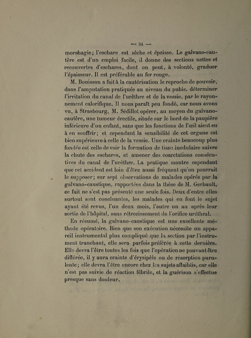 mornhag’ie; l’eschare est sèche et épaisse. Le gvalvano-cau- tère est d’un emploi facile, il donne des sections nettes et recouvertes d’eschares, dont on peut, à volonté, graduer l’épaisseur. Il est préférable au fer roug*e. M. Bouisson a fait à la cautérisation le reproche de pouvoir, dans l’amputation pratiquée au niveau du pubis, déterminer l’irritation du canal de l’urèthre et de la vessie, par le rayon¬ nement calorifique. 11 nous paraît peu fondé, car nous avons vu, à Strasbourg, M. Sédillot opérer, au moyen du g’alvano- cautère, une tumeur érectile, située sur le bord de la paupière inférieure d’un enfant, sans que les fonctions de l’œil aient eu à en souffrir; et cependant la sensibilité de cet org'ane est bien supérieure à celle de la vessie. Une crainte beaucoup plus fondée est celle de voir la formation de tissu inodulaire suivre la chute des eschares, et amener des coarctations consécu¬ tives du canal de l’urèthre. La pratique montre cependant que cet accident est loin d’être aussi fréquent qu’on pourrait le supposer; sur sept observations de malades opérés par la g*alvano-caustique, rapportées dans la thèse de M. Gerbault, ce fait ne s’est pas présenté une seule fois. Deux d’entre elles surtout sont concluantes, les malades qui en font le sujet ayant été revus, l’un deux mois, l’autre un an après leur sortie de l'hôpital, sans rétrécissement de l’orifice uréthral. En résumé, la g’alvano-caustique est une excellente mé¬ thode opératoire. Bien que son exécution nécessite un appa¬ reil instrumental plus compliqué que la section par l'instru¬ ment tranchant, elle sera parfois préférée à cette dernière. Elle devra l’être toutes les fois que l’opération ne pouvant être différée, il y aura crainte d’érysipèle ou de résorption puru¬ lente; elle devra l’être encore chez les sujets affaiblis, car elle n’est pas suivie de réaction fébrile, et la g*uérison s’effectue presque sans douleur.