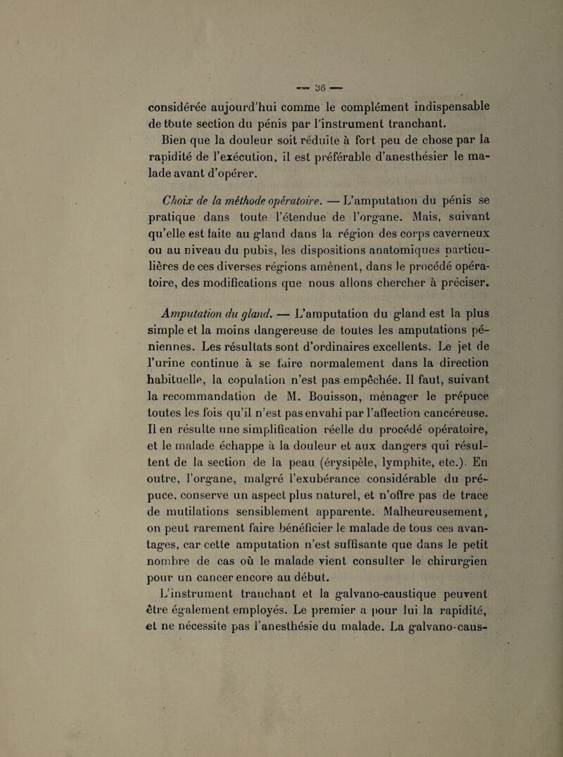 considérée aujourd’hui comme le complément indispensable de tbute section du pénis par l'instrument tranchant. Bien que la douleur soit réduite à fort peu de chose par la rapidité de l’exécution, il est préférable d’anesthésier le ma¬ lade avant d’opérer. Choix de la méthode opératoire. — L’amputation du pénis se pratique dans toute l’étendue de l’organe. Mais, suivant qu’elle est laite au gland dans la rég'ion des corps caverneux ou au niveau du pubis, les dispositions anatomiques particu¬ lières de ces diverses régions amènent, dans le procédé opéra¬ toire, des modifications que nous allons chercher à préciser. Amputation du gland. — L’amputation du gland est la plus simple et la moins dangereuse de toutes les amputations pé- niennes. Les résultats sont d’ordinaires excellents. Le jet de l’urine continue à se faire normalement dans la direction habituelle, la copulation n’est pas empêchée. Il faut, suivant la recommandation de M. Bouisson, ménager le prépuce toutes les fois qu’il n’est pas envahi par l’affection cancéreuse. Il en résulte une simplification réelle du procédé opératoire, et le malade échappe à la douleur et aux dangers qui résul¬ tent de la section de la peau (érysipèle, lymphite, etc.). En outre, l’organe, malgré l’exubérance considérable du pré¬ puce, conserve un aspect plus naturel, et n’offre pas de trace de mutilations sensiblement apparente. Malheureusement, on peut rarement faire bénéficier le malade de tous ces avan¬ tages, car cette amputation n’est suffisante que dans le petit nombre de cas où le malade vient consulter le chirurgien pour un cancer encore au début. L’instrument tranchant et la galvano-caustique peuvent être également employés. Le premier a pour lui la rapidité, et ne nécessite pas l’anesthésie du malade. La galvano-caus-