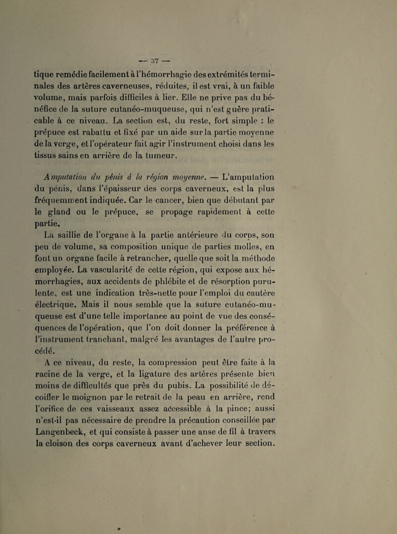 tique remédie facilement à l'hémorrhagie des extrémités termi¬ nales des artères caverneuses, réduites, il est vrai, à un faible volume, mais parfois difficiles à lier. Elle ne prive pas du bé¬ néfice de la suture cutanéo-muqueuse, qui n’est guère prati¬ cable à ce niveau. La section est, du reste, fort simple : le prépuce est rabattu et fixé par un aide sur la partie moyenne delà verge, et l’opérateur fait agir l’instrument choisi dans les tissus sains en arrière de la tumeur. Amputation du pénis à la région moyenne. — L’amputation du pénis, dans l’épaisseur des corps caverneux, est la plus fréquemment indiquée. Car le cancer, bien que débutant par le gland ou le prépuce, se propage rapidement à cette partie, La saillie de l’organe à la partie antérieure du corns, son peu de volume, sa composition unique de parties molles, en font un organe facile à retrancher, quelle que soit la méthode employée. La vascularité de cette région, qui expose aux hé¬ morrhagies, aux accidents de phlébite et de résorption puru¬ lente, est une indication très-nette pour l’emploi du cautère électrique. Mais il nous semble que la suture cutanéo-mu¬ queuse est d’une telle importance au point de vue des consé¬ quences de l’opération, que l’on doit donner la préférence à l’instrument tranchant, malgré les avantages de l’autre pro¬ cédé. A ce niveau, du reste, la compression peut être faite à la racine de la verge, et la ligature des artères présente bien moins de difficultés que près du pubis. La possibilité de dé¬ coiffer le moignon par le retrait de la peau en arrière, rend l’oritice de ces vaisseaux assez accessible à la pince; aussi n’est-il pas nécessaire de prendre la précaution conseillée par Langenbeck, et qui consiste à passer une anse de fil à travers la cloison des corps caverneux avant d’achever leur section.