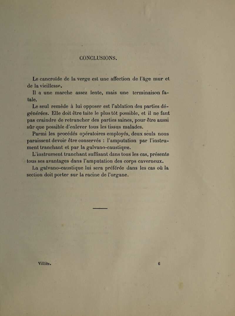 CONCLUSIONS. Le cancroïde de la verge est une affection de l’âge mur et de la vieillesse. Il a une marche assez lente, mais une terminaison fa¬ tale. Le seul remède à lui opposer est l’ablation des parties dé¬ générées. Elle doit être laite le plus tôt possible, et il ne faut pas craindre de retrancher des parties saines, pour être aussi sûr que possible d’enlever tous les tissus malades. Parmi les procédés opératoires employés, deux seuls nous paraissent devoir être conservés : l’amputation par l’instru¬ ment tranchant et par la galvano-caustique. L’instrument tranchant suffisant dans tous les cas, présente tous ses avantages dans l’amputation des corps caverneux. La galvano-caustique lui sera préférée dans les cas où la section doit porter sur la racine de l’organe. Villiès. 6
