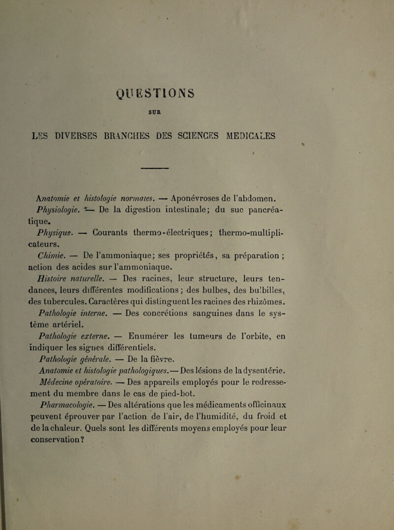 SUR LES DIVERSES BRANCHES DES SCIENCES MEDICALES Anatomie et histologie normales. — Aponévroses de l’abdomen. Physiologie. '— De la digestion intestinale; du suc pancréa¬ tique. Physique. — Courants thermo - électriques ; thermo-multipli¬ cateurs. Chimie. — De l’ammoniaque; ses propriétés, sa préparation ; action des acides sur l’ammoniaque. Histoire naturelle. — Des racines, leur structure, leurs ten¬ dances, leurs différentes modifications; des bulbes, des bu'billes, des tubercules. Caractères qui distinguent les racines des rhizomes. Pathologie interne. — Des concrétions sanguines dans le sys¬ tème artériel. Pathologie externe. — Enumérer les tumeurs de l’orbite, en indiquer les signes différentiels. Pathologie générale. — De la fièvre. Anatomie et histologie pathologiques.— Des lésions de la dysenterie. Médecine opératoire. — Des appareils employés pour le redresse¬ ment du membre dans le cas de pied-bot. Pharmacologie. — Des altérations que les médicaments officinaux peuvent éprouver par l’action de l'air, de l’humidité, du froid et de la chaleur. Quels sont les différents moyens employés pour leur conservation?