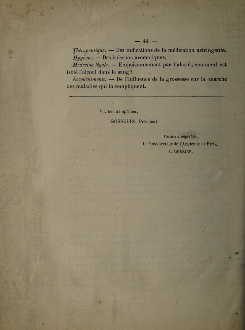 . ». Thérapeutique. — Des indications de la médication astringente. Hygiène. — Des boissons aromatiques. Médecine légale. — Empoisonnement par l’alcool; comment est isolé l’alcool dans le sang'? Accouchements. — De l’influence de la grossesse sur la marche des maladies qui la compliquent. Vu, bon à imprimei, GOSSELIN, Président. Permis d’impffkèr, Le Vice-Kecieur de l'Académie de l'jris. A. M01JR1ER.