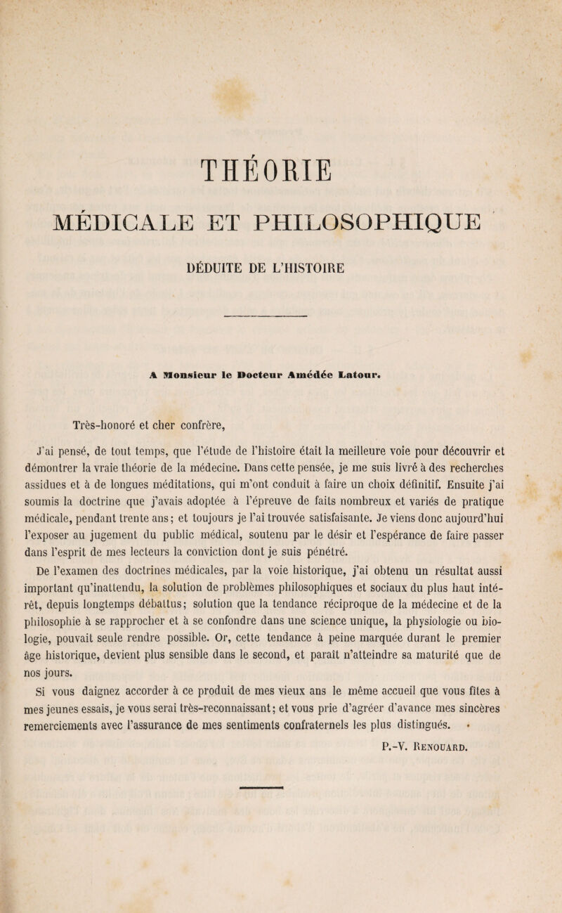 THEORIE MÉDICALE ET PHILOSOPHIQUE DÉDUITE DE L’HISTOIRE A Monsieur le Docteur Amédée Latour* Très-honoré et cher confrère, J'ai pensé, de tout temps, que l’étude de l’histoire était la meilleure voie pour découvrir et démontrer la vraie théorie de la médecine. Dans cette pensée, je me suis livré à des recherches assidues et à de longues méditations, qui m’ont conduit à faire un choix définitif. Ensuite j’ai soumis la doctrine que j’avais adoptée à l’épreuve de faits nombreux et variés de pratique médicale, pendant trente ans; et toujours je l’ai trouvée satisfaisante. Je viens donc aujourd’hui l’exposer au jugement du public médical, soutenu par le désir et l’espérance de faire passer dans l’esprit de mes lecteurs la conviction dont je suis pénétré. De l’examen des doctrines médicales, par la voie historique, j’ai obtenu un résultat aussi important qu’inattendu, la solution de problèmes philosophiques et sociaux du plus haut inté¬ rêt, depuis longtemps débattus; solution que la tendance réciproque de la médecine et de la philosophie à se rapprocher et à se confondre dans une science unique, la physiologie ou bio¬ logie, pouvait seule rendre possible. Or, cette tendance à peine marquée durant le premier âge historique, devient plus sensible dans le second, et paraît n’atteindre sa maturité que de nos jours. Si vous daignez accorder à ce produit de mes vieux ans le même accueil que vous fîtes à mes jeunes essais, je vous serai très-reconnaissant; et vous prie d’agréer d’avance mes sincères remerciements avec l’assurance de mes sentiments confraternels les plus distingués. P.-Y. Renouard.