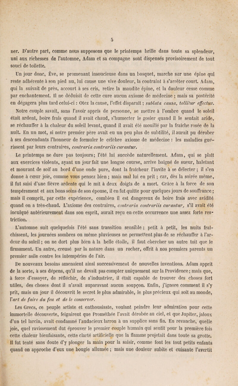 ner. D’autre part, comme nous supposons que le printemps brille dans toute sa splendeur, uni aux richesses de l’automne, Adam et sa compagne sont dispensés provisoirement de tout souci de toilette. Un jour donc, Ève, se promenant insoucieuse dans un bosquet, marche sur une épine qui reste adhérente à son pied nu, lui cause une vive douleur, la contraint à s’arrêter court. Adam, qui la suivait de près, accourt à ses cris, retire la maudite épine, et la douleur cesse comme par enchantement. Il ne déduisit de cette cure aucun axiome de médecine ; mais sa postérité en dégagera plus tard celui-ci : Otez la cause, l’effet disparaît ; sublata causa, tollilur effectus. Notre couple savait, sans l’avoir appris de personne, se mettre à l’ombre quand le soleil était ardent, boire frais quand il avait chaud, s’humecter le gosier quand il le sentait aride, se réchauffer à la chaleur du soleil levant, quand il avait été mouillé par la fraîche rosée de la nuit. En un mot, si notre premier père avait eu un peu plus de subtilité, il aurait pu dérober à ses descendants l’honneur de formuler le célèbre axiome de médecine : les maladies gué¬ rissent par leurs contraires, contraria contrariis curantur. Le printemps ne dure pas toujours; l’été lui succède naturellement. Adam, qui se plaît aux exercices violents, ayant un jour fait une longue course, arrive baigné de sueur, haletant et mourant de soif au bord d’une onde pure, dont la fraîcheur l’invite à se délecter ; il s’en donne à cœur joie, comme vous pensez bien ; mais mal lui en prit ; car, dès la soirée même, il fut saisi d’une fièvre ardente qui le mit à deux doigts de a mort. Grâce à la force de son tempérament et aux bons soins de son épouse, il en fut quitte pour quelques jours de souffrance ; mais il comprit, par cette expérience, combien il est dangereux de boire frais avec avidité quand on a très-chaud. L’axiome des contraires, contraria contrariis curantur, s’il avait été inculqué antérieurement dans son esprit, aurait reçu en cette occurrence une assez forte res¬ triction. L’automne suit quelquefois l’été sans transition sensible ; petit à petit, les nuits fraî¬ chissent, les journées sombres ou même pluvieuses ne permettent plus de se réchauffer à l’ar¬ deur du soleil ; on ne dort plus bien à la belle étoile, il faut chercher un autre toit que le firmament. Un antre, creusé par la nature dans un rocher, offrit à nos premiers parents un premier asile contre les intempéries de fair. De nouveaux besoins amenaient ainsi successivement de nouvelles inventions. Adam apprit de la sorte, à ses dépens, qu’il ne devait pas compter uniquement sur la Providence ; mais que, à force d’essayer, de réfléchir, de s’industrier, il était capable de trouver des choses fort utiles, des choses dont il n’avait auparavant aucun soupçon. Enfin, j’ignore comment il s’y prit, mais un jour il découvrit le secret le plus admirable, le plus précieux qui soit au monde, Xart de faire du feu et de le conserver. Les Grecs, ce peuple artiste et enthousiaste, voulant peindre leur admiration pour cette immortelle découverte, feignirent que Prométhée l’avait dérobée au ciel, et que Jupiter, jaloux d’un tel larcin, avait condamné l’audacieux larron à un supplice sans fin. En revanche, quelle joie, quel ravissement dut éprouver le premier couple humain qui sentit pour la première fois cette chaleur bienfaisante, cette clarté artificielle que la flamme projetait dans toute sa grotte. U fut tenté sans doute d’y plonger la main pour la saisir, comme font les tout petits enfants quand on approche d’eux une bougie allumée ; mais une douleur subite et cuisante l’avertit