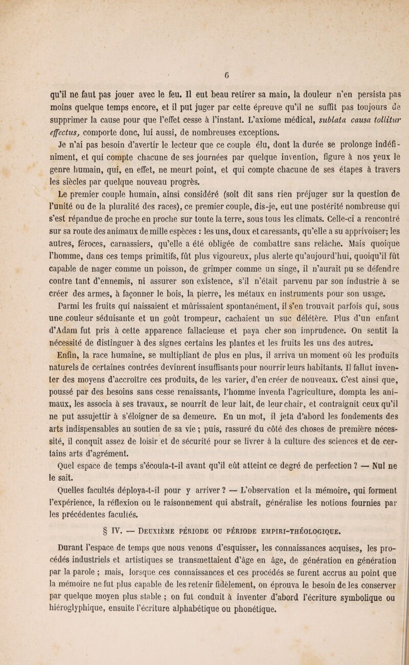 G qu’il ne faut pas jouer avec le feu. Il eut beau retirer sa main, la douleur n’en persista pas moins quelque temps encore, et il put juger par cette épreuve qu’il ne suffît pas toujours de supprimer la cause pour que l’effet cesse à l’instant. L’axiome médical, sublata causa tollitur effectus, comporte donc, lui aussi, de nombreuses exceptions. Je n’ai pas besoin d’avertir le lecteur que ce couple élu, dont la durée se prolonge indéfi¬ niment, et qui compte chacune de ses journées par quelque invention, figure à nos yeux le genre humain, qui, en effet, ne meurt point, et qui compte chacune de ses étapes à travers les siècles par quelque nouveau progrès. Le premier couple humain, ainsi considéré (soit dit sans rien préjuger sur la question de l’unité ou de la pluralité des races), ce premier couple, dis-je, eut une postérité nombreuse qui s’est répandue de proche en proche sur toute la terre, sous tous les climats. Celle-ci a rencontré sur sa route des animaux de mille espèces : les uns, doux et caressants, qu’elle a su apprivoiser; les autres, féroces, carnassiers, qu’elle a été obligée de combattre sans relâche. Mais quoique l’homme, dans ces temps primitifs, fût plus vigoureux, plus alerte qu’aujourd’hui, quoiqu’il fût capable de nager comme un poisson, de grimper comme un singe, il n’aurait pu se défendre contre tant d’ennemis, ni assurer son existence, s’il n’était parvenu par son industrie à se créer des armes, à façonner le bois, la pierre, les métaux en instruments pour son usage. Parmi les fruits qui naissaient et mûrissaient spontanément, il s’en trouvait parfois qui, sous une couleur séduisante et un goût trompeur, cachaient un suc délétère. Plus d’un enfant d’Adam fut pris à cette apparence fallacieuse et paya cher son imprudence. On sentit la nécessité de distinguer à des signes certains les plantes et les fruits les uns des autres. Enfin, la race humaine, se multipliant de plus en plus, il arriva un moment où les produits naturels de certaines contrées devinrent insuffisants pour nourrir leurs habitants. U fallut inven¬ ter des moyens d’accroître ces produits, de les varier, d’en créer de nouveaux. C’est ainsi que, poussé par des besoins sans cesse renaissants, l’homme inventa l’agriculture, dompta les ani¬ maux, les associa à ses travaux, se nourrit de leur lait, de leur chair, et contraignit ceux qu’il ne put assujettir à s’éloigner de sa demeure. En un mot, il jeta d’abord les fondements des arts indispensables au soutien de sa vie ; puis, rassuré du côté des choses de première néces¬ sité, il conquit assez de loisir et de sécurité pour se livrer à la culture des sciences et de cer¬ tains arts d’agrément. Quel espace de temps s’écoula-t-il avant qu’il eût atteint ce degré de perfection ? — Nul ne le sait. Quelles facultés déploya-t-il pour y arriver ? — L’observation et la mémoire, qui forment l’expérience, la réflexion ou le raisonnement qui abstrait, généralise les notions fournies par les précédentes facultés. § IV. — Deuxième période ou période empiri-théologique. Durant l’espace de temps que nous venons d’esquisser, les connaissances acquises, les pro¬ cédés industriels et artistiques se transmettaient d’âge en âge, de génération en génération par la parole ; mais, lorsque ces connaissances et ces procédés se furent accrus au point que la mémoire ne fut plus capable de les retenir fidèlement, on éprouva le besoin de les conserver par quelque moyen plus stable ; on fut conduit à inventer d’abord l’écriture symbolique ou hiéroglyphique, ensuite l’écriture alphabétique ou phonétique.