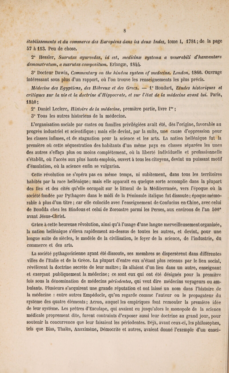 établissements et du commerce des Européens dans les deux Indes, tome I, 1781; de la page 57 à 113. Peu de chose. 2° Hessler, Susrutas ayurvédas, id est, medicinæ systema a venerabili d' hanvantare demonstratum, a susrutas compositum. Erlangæ, 18/iA 3° Docteur Dawis, Commentary on the hindou System of medecine. London, 1860. Ouvrage intéressant sous plus d’un rapport, où l’on trouve les renseignements les plus précis. Médecine des Egyptiens, des Hébreux et des Grecs. — 1° Houdart, Etudes historiques et critiques sur la vie et la doctrine d'Hippocrate, et sur l’état de la médecine avant lui. Paris, 1840; 2° Daniel Leclerc, Histoire de la médecine, première partie, livre Ier ; 3° Tous les autres historiens de la médecine. L’organisation sociale par castes ou familles privilégiées avait été, dès l’origine, favorable au progrès industriel et scientifique ; mais elle devint, par la suite, une cause d’oppression pour les classes infimes, et de stagnation pour la science et les arts. La nation hellénique fut la première où cette séquestration des habitants d’un même pays en classes séparées les unes des autres s’effaça plus ou moins complètement, où la liberté individuelle et professionnelle s’établit, où l’accès aux plus hauts emplois, ouvert à tous les citoyens, devint un puissant motif d’émulation, où la science enfin se vulgarisa. Cette révolution ne s’opéra pas en même temps, ni subitement, dans tous les territoires habités par la race hellénique ; mais elle apparaît en quelque sorte accomplie dans la plupart des îles et des cités qu’elle occupait sur le littoral de la Méditerranée, vers l’époque où la société fondée par Pythagore dans le midi de la Péninsule italique fut dissoute; époque mémo¬ rable à plus d’un titre ; car elle coïncide avec l’enseignement de Confucius en Chine, avec celui de Boudda chez les Hindous et celui de Zoroastre parmi les Perses, aux environs de l’an 500e avant Jésus-Christ. Grâce à cette heureuse révolution, ainsi qu’à l’usage d’une langue merveilleusement organisée, la nation hellénique s’éleva rapidement au-dessus de toutes les autres, et devint, pour une longue suite de siècles, le modèle de la civilisation, le foyer de la science, de l’industrie, du commerce et des arts. La société pythagoricienne ayant été dissoute, ses membres se dispersèrent dans différentes villes de l’Italie et de la Grèce. La plupart d’entre eux n’étant plus retenus par le lien social, révélèrent la doctrine secrète de leur maître ; ils allaient d’un lieu dans un autre, enseignant et exerçant publiquement la médecine ; ce sont eux qui ont été désignés pour la première lois sous la dénomination de médecins périodentes, qui veut dire médecins voyageurs ou am¬ bulants. Plusieurs s’acquirent une grande réputation et ont laissé un nom dans l’histoire de la médecine : entre autres Empédocle, qu’on regarde comme l’auteur ou le propagateur du système des quatre éléments ; Acron, auquel les empiriques font remonter la première idée de leur système. Les prêtres d’Esculape, qui avaient eu jusqu’alors le monopole de la science médicale proprement dite, furent contraints d’exposer aussi leur doctrine au grand jour, pour soutenir la concurrence que leur faisaient les périodentes. Déjà, avant ceux-ci, les philosophes, tels que Bias, Thalès, Anaximène, Démocrite et autres, avaient donné l’exemple d’un ensei-