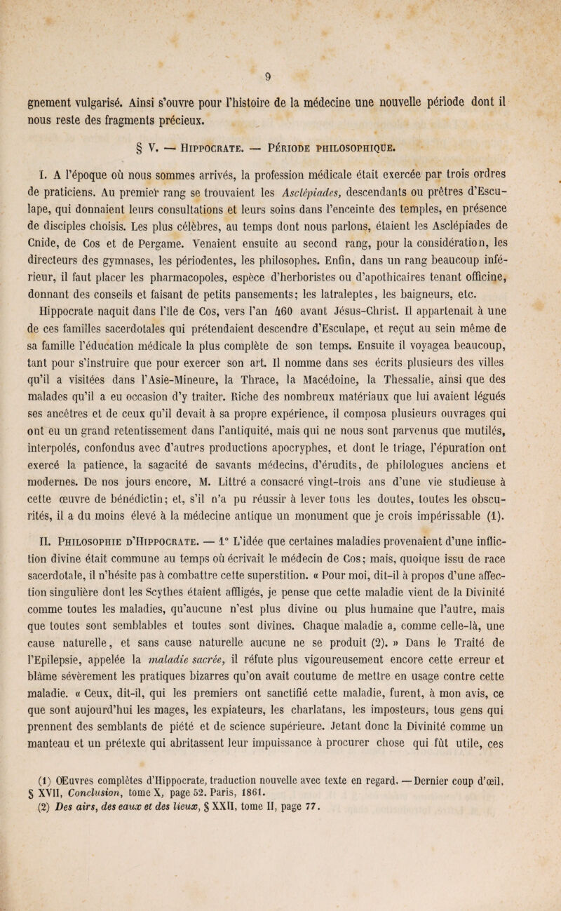 gnement vulgarisé. Ainsi s’ouvre pour l’histoire de la médecine une nouvelle période dont il nous reste des fragments précieux. § V. — Hippocrate. — Période philosophique. I. A l’époque où nous sommes arrivés, la profession médicale était exercée par trois ordres de praticiens. Au premier rang se trouvaient les Asclépiades, descendants ou prêtres d’Escu- lape, qui donnaient leurs consultations et leurs soins dans l’enceinte des temples, en présence de disciples choisis. Les plus célèbres, au temps dont nous parlons, étaient les Asclépiades de Cnide, de Cos et de Pergame. Venaient ensuite au second rang, pour la considération, les directeurs des gymnases, les périodentes, les philosophes. Enfin, dans un rang beaucoup infé¬ rieur, il faut placer les pharmacopoles, espèce d’herboristes ou d’apothicaires tenant officine, donnant des conseils et faisant de petits pansements; les latraleptes, les baigneurs, etc. Hippocrate naquit dans l’île de Cos, vers Fan Û60 avant Jésus-Christ. Il appartenait à une de ces familles sacerdotales qui prétendaient descendre d’Esculape, et reçut au sein même de sa famille l’éducation médicale la plus complète de son temps. Ensuite il voyagea beaucoup, tant pour s’instruire que pour exercer son art. Il nomme dans ses écrits plusieurs des villes qu’il a visitées dans l’Asie-Mineure, la Thrace, la Macédoine, la Thessalie, ainsi que des malades qu’il a eu occasion d’y traiter. Riche des nombreux matériaux que lui avaient légués ses ancêtres et de ceux qu’il devait à sa propre expérience, il composa plusieurs ouvrages qui ont eu un grand retentissement dans l’antiquité, mais qui ne nous sont parvenus que mutilés, interpolés, confondus avec d’autres productions apocryphes, et dont le triage, l’épuration ont exercé la patience, la sagacité de savants médecins, d’érudits, de philologues anciens et modernes. De nos jours encore, M. Littré a consacré vingt-trois ans d’une vie studieuse à cette œuvre de bénédictin; et, s’il n’a pu réussir à lever tous les doutes, toutes les obscu¬ rités, il a du moins élevé à la médecine antique un monument que je crois impérissable (1). II. Philosophie d’Hippocrate. — 1° L’idée que certaines maladies provenaient d’une inflic¬ tion divine était commune au temps où écrivait le médecin de Cos; mais, quoique issu de race sacerdotale, il n’hésite pas à combattre cette superstition. « Pour moi, dit-il à propos d’une affec¬ tion singulière dont les Scythes étaient affligés, je pense que cette maladie vient de la Divinité comme toutes les maladies, qu’aucune n’est plus divine ou plus humaine que l’autre, mais que toutes sont semblables et toutes sont divines. Chaque maladie a, comme celle-là, une cause naturelle, et sans cause naturelle aucune ne se produit (2). » Dans le Traité de l’Epilepsie, appelée la maladie sacrée, il réfute plus vigoureusement encore cette erreur et blâme sévèrement les pratiques bizarres qu’on avait coutume de mettre en usage contre cette maladie. « Ceux, dit-il, qui les premiers ont sanctifié cette maladie, furent, à mon avis, ce que sont aujourd’hui les mages, les expiateurs, les charlatans, les imposteurs, tous gens qui prennent des semblants de piété et de science supérieure. Jetant donc la Divinité comme un manteau et un prétexte qui abritassent leur impuissance à procurer chose qui fût utile, ces (1) Œuvres complètes d’Hippocrate, traduction nouvelle avec texte en regard. — Dernier coup d’œil, S XVII, Conclusion, tome X, page 52. Paris, 1861. (2) Des airs, des eaux et des lieux, § XXII, tome II, page 77.