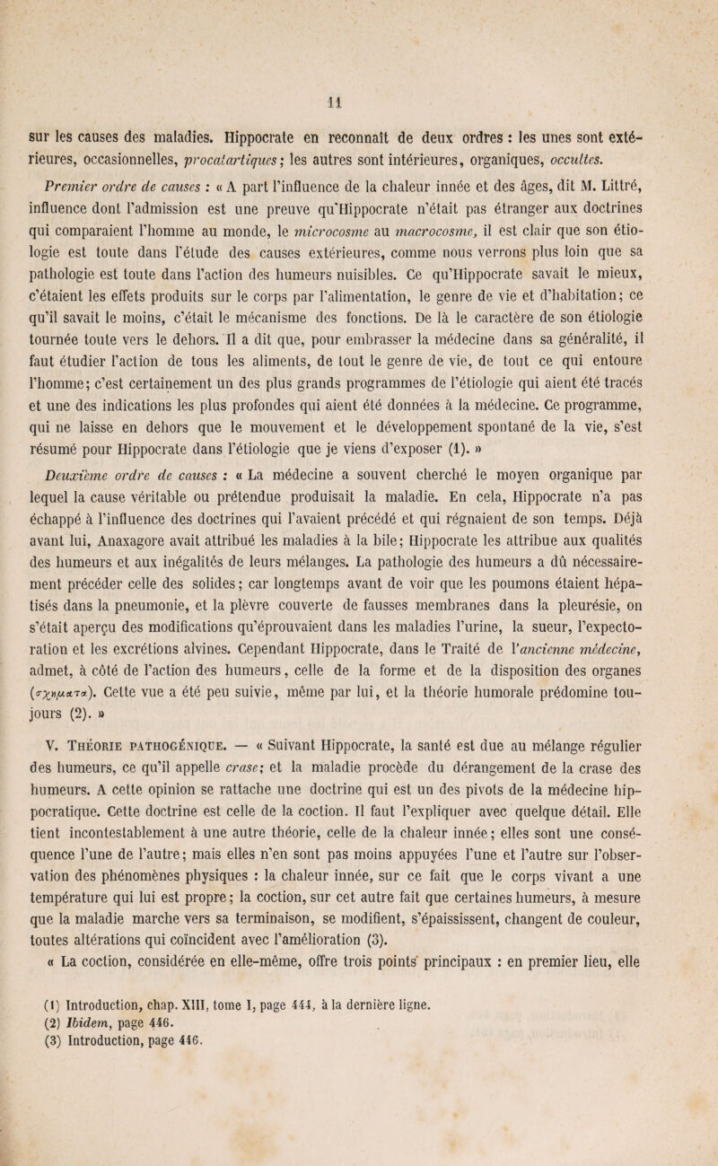 sur les causes des maladies. Hippocrate en reconnaît de deux ordres : les unes sont exté¬ rieures, occasionnelles, proccdartlques; les autres sont intérieures, organiques, occultes. Premier ordre de causes : « A part l’influence de la chaleur innée et des âges, dit M. Littré, influence dont l’admission est une preuve quTlippocrate n’était pas étranger aux doctrines qui comparaient l’homme au monde, le microcosme au macrocosme, il est clair que son étio¬ logie est toute dans l’étude des causes extérieures, comme nous verrons plus loin que sa pathologie est toute dans l’action des humeurs nuisibles. Ce qu’IIippocrate savait le mieux, c’étaient les effets produits sur le corps par l’alimentation, le genre de vie et d’habitation; ce qu’il savait le moins, c’était le mécanisme des fonctions. De là le caractère de son étiologie tournée toute vers le dehors. Il a dit que, pour embrasser la médecine dans sa généralité, il faut étudier l’action de tous les aliments, de tout le genre de vie, de tout ce qui entoure l’homme; c’est certainement un des plus grands programmes de l’étiologie qui aient été tracés et une des indications les plus profondes qui aient été données à la médecine. Ce programme, qui ne laisse en dehors que le mouvement et le développement spontané de la vie, s’est résumé pour Hippocrate dans l’étiologie que je viens d’exposer (1). » Deuxième ordre de causes : « La médecine a souvent cherché le moyen organique par lequel la cause véritable ou prétendue produisait la maladie. En cela, Hippocrate n’a pas échappé à l’influence des doctrines qui l’avaient précédé et qui régnaient de son temps. Déjà avant lui, Anaxagore avait attribué les maladies à la bile; Hippocrate les attribue aux qualités des humeurs et aux inégalités de leurs mélanges. La pathologie des humeurs a dû nécessaire¬ ment précéder celle des solides ; car longtemps avant de voir que les poumons étaient hépa¬ tisés dans la pneumonie, et la plèvre couverte de fausses membranes dans la pleurésie, on s’était aperçu des modifications qu’éprouvaient dans les maladies l’urine, la sueur, l’expecto¬ ration et les excrétions alvines. Cependant Hippocrate, dans le Traité de Yancienne médecine, admet, à côté de Faction des humeurs, celle de la forme et de la disposition des organes Tat). Cette vue a été peu suivie, même par lui, et la théorie humorale prédomine tou¬ jours (2). » V. Théorie pathogénique. — « Suivant Hippocrate, la santé est due au mélange régulier des humeurs, ce qu’il appelle crase; et la maladie procède du dérangement de la crase des humeurs. A cette opinion se rattache une doctrine qui est un des pivots de la médecine hip¬ pocratique. Cette doctrine est celle de la coction. Il faut l’expliquer avec quelque détail. Elle tient incontestablement à une autre théorie, celle de la chaleur innée ; elles sont une consé¬ quence l’une de l’autre ; mais elles n’en sont pas moins appuyées l’une et l’autre sur l’obser¬ vation des phénomènes physiques : la chaleur innée, sur ce fait que le corps vivant a une température qui lui est propre; la coction, sur cet autre fait que certaines humeurs, à mesure que la maladie marche vers sa terminaison, se modifient, s’épaississent, changent de couleur, toutes altérations qui coïncident avec l’amélioration (3). « La coction, considérée en elle-même, offre trois points principaux : en premier lieu, elle (t) Introduction, chap. XIII, tome I, page 444, à la dernière ligne. (2) Ibidem, page 446. (3) Introduction, page 446.