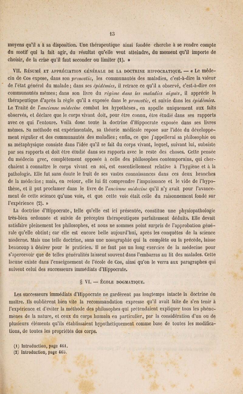 moyens qu’il a à sa disposition. Une thérapeutique ainsi fondée cherche à se rendre compte du motif qui la fait agir, du résultat qu’elle veut atteindre, du moment qu’il importe de choisir, de la crise qu’il faut seconder ou limiter (1). » VII. Résumé et appréciation générale de la doctrine hippocratique. — « Le méde¬ cin de Gos expose, dans son 'pronostic, les communautés des maladies, c’est-à-dire la valeur de l’état général du malade ; dans ses épidémies, il retrace ce qu’il a observé, c’est-à-dire ces communautés mêmes; dans son livre du régime dans tes maladies aiguës, il apprécie la thérapeutique d’après la règle qu’il a exposée dans le pronostic, et suivie dans les épidémies. Le Traité de Y ancienne médecine combat les hypothèses, en appelle uniquement aux faits observés, et déclare que le corps vivant doit, pour être connu, être étudié dans ses rapports avec ce qui l’entoure. Voilà donc toute la doctrine d’Hippocrate exposée dans ses livres mêmes. Sa méthode est expérimentale, sa théorie médicale repose sur l’idée du développe¬ ment régulier et des communautés des maladies ; enfin, ce que j’appellerai sa philosophie ou sa métaphysique consiste dans l’idée qu’il se fait du corps vivant, lequel, suivant lui, subsiste par ses rapports et doit être étudié dans ses rapports avec le reste des choses. Cette pensée du médecin grec, complètement opposée à celle des philosophes contemporains, qui cher¬ chaient à connaître le corps vivant en soi, est essentiellement relative à l’hygiène et à la pathologie. Elle fut sans doute le fruit de ses vastes connaissances dans ces deux branches de la médecine ; mais, en retour, elle lui fit comprendre l’impuissance et le vide de l’hypo¬ thèse, et il put proclamer dans le livre de Yancienne médecine qu’il n’y avait pour l’avance¬ ment de cette science qu’une voie, et que cette voie était celle du raisonnement fondé sur l’expérience (2). » La doctrine d’Hippocrate, telle qu’elle est ici présentée, constitue une physiopathologie très-bien ordonnée et suivie de préceptes thérapeutiques parfaitement déduits. Elle devait satisfaire pleinement les philosophes, et nous ne sommes point surpris de l’approbation géné¬ rale qu’elle obtint; car elle est encore belle aujourd’hui, après les conquêtes de la science moderne. Mais une telle doctrine, sans une nosographie qui la complète ou la précède, laisse beaucoup à désirer pour le praticien. Il ne faut pas un long exercice de la médecine pour s’apercevoir que de telles généralités laissent souvent dans l’embarras au lit des malades. Cette lacune existe dans l’enseignement de l’école de Cos, ainsi qu’on le verra aux paragraphes qui suivent celui des successeurs immédiats d’Hippocrate. § VI. — ÉCOLE DOGMATIQUE. Les successeurs immédiats d’Hippocrate ne gardèrent pas longtemps intacte la doctrine du maître. Ils oublièrent bien vite la recommandation expresse qu’il avait faite de s’en tenir à l’expérience et d’éviter la méthode des philosophes qui prétendaient expliquer tous les phéno¬ mènes de la nature, et ceux du corps humain en particulier, par la considération d’un ou de plusieurs éléments qu’ils établissaient hypothétiquement comme base de toutes les modifica¬ tions, de toutes les propriétés des corps. (1) Introduction, page 461. (2) Introduction, page 463.