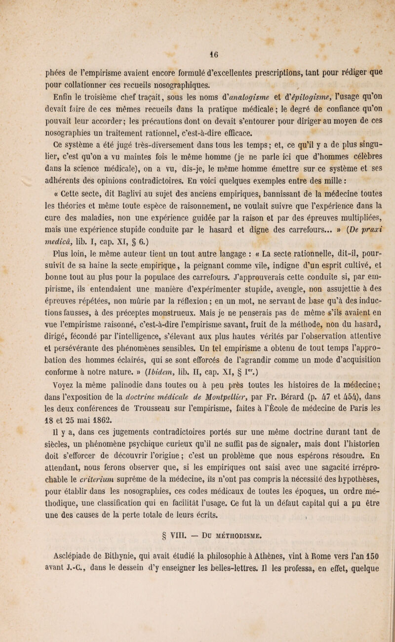 phées de l’empirisme avaient encore formulé d’excellentes prescriptions, tant pour rédiger que pour collationner ces recueils nosographiques. Enfin le troisième chef traçait, sous les noms d'analogisme et d'êpilogisme, l’usage qu’on devait faire de ces mêmes recueils dans la pratique médicale ; le degré de confiance qu’on pouvait leur accorder; les précautions dont on devait s’entourer pour diriger au moyen de ces nosographies un traitement rationnel, c’est-à-dire efficace. Ce système a été jugé très-diversement dans tous les temps ; et, ce qu’il y a de plus singu¬ lier, c’est qu’on a vu maintes fois le même homme (je ne parle ici que d’hommes célèbres dans la science médicale), on a vu, dis-je, le même homme émettre sur ce système et ses adhérents des opinions contradictoires. En voici quelques exemples entre des mille : « Cette secte, dit Baglivi au sujet des anciens empiriques, bannissant de la médecine toutes les théories et même toute espèce de raisonnement, ne voulait suivre que l’expérience dans la cure des maladies, non une expérience guidée par la raison et par des épreuves multipliées, mais une expérience stupide conduite par le hasard et digne des carrefours... » (De praæi medicâ, lib. I, cap. XI, § 6.) Plus loin, le même auteur tient un tout autre langage : « La secte rationnelle, dit-il, pour¬ suivit de sa haine la secte empirique, la peignant comme vile, indigne d’un esprit cultivé, et bonne tout au plus pour la populace des carrefours. J’approuverais cette conduite si, par em¬ pirisme, ils entendaient une manière d’expérimenter stupide, aveugle, non assujettie à des épreuves répétées, non mûrie par la réflexion ; en un mot, ne servant de base qu’à des induc¬ tions fausses, à des préceptes monstrueux. Mais je ne penserais pas de même s’ils avaient en vue l’empirisme raisonné, c’est-à-dire l’empirisme savant, fruit de la méthode, non du hasard, dirigé, fécondé par l’intelligence, s’élevant aux plus hautes vérités par l’observation attentive et persévérante des phénomènes sensibles. Un tel empirisme a obtenu de tout temps l’appro¬ bation des hommes éclairés, qui se sont efforcés de l’agrandir comme un mode d’acquisition conforme à notre nature. » (Ibidem, lib. Il, cap. XI, § Ier.) Voyez la même palinodie dans toutes ou à peu près toutes les histoires de la médecine; dans l’exposition de la doctrine médicale de Montpellier, par Fr. Bérard (p. lx7 et lx5à), dans les deux conférences de Trousseau sur l’empirisme, faites à l’École de médecine de Paris les 18 et 25 mai 1862. U y a, dans ces jugements contradictoires portés sur une même doctrine durant tant de siècles, un phénomène psychique curieux qu’il ne suffit pas de signaler, mais dont l’historien doit s’efforcer de découvrir l’origine ; c’est un problème que nous espérons résoudre. En attendant, nous ferons observer que, si les empiriques ont saisi avec une sagacité irrépro¬ chable le critérium suprême de la médecine, ils n’ont pas compris la nécessité des hypothèses, pour établir dans les nosographies, ces codes médicaux de toutes les époques, un ordre mé¬ thodique, une classification qui en facilitât l’usage. Ce fut là un défaut capital qui a pu être une des causes de la perte totale de leurs écrits. , § VIII. — Dü MÉTHODISME. Asclépiade de Bithynie, qui avait étudié la philosophie à Athènes, vint à Rome vers l’an 150 avant J.-C., dans le dessein d’y enseigner les belles-lettres. Il les professa, en effet, quelque