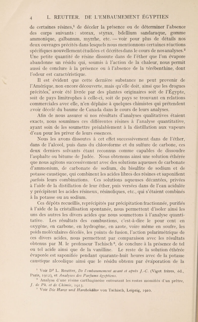 de certaines résines,1 de déceler la présence ou de déterminer l’absence des corps suivants : storax, styrax, bdellium sandaraque, gomme ammonique, galbanum, myrrhe, etc. — voir pour plus de détails nos deux ouvrages précités dans lesquels nous mentionnons certaines réactions spécifiques nouvellement étudiées et décrites dans le cours de nos analyses.2 Une petite quantité de résine dissoute dans de l’éther que l’on évapore abandonne un résidu qui, soumis à l’action de la chaleur, nous permit aussi de conclure à la présence ou à l’absence de la térébenthine, dont l’odeur est caractéristique. Il est évident que cette dernière substance ne peut provenir de l’Amérique, non encore découverte, mais qu’elle doit, ainsi que les drogues précitées, avoir été livrée par des plantes originaires soit de l’Égypte, soit de pays limitrophes à celle-ci, soit de pays se trouvant en relations commerciales avec elle, n’en déplaise à quelques chimistes qui prétendent avoir décelé du baume de Canada dans le cours de leurs analyses. Afin de nous assurer si nos résultats d’analyses qualitatives étaient exacts, nous soumîmes ces différentes résines à l’analyse quantitative, ayant soin de les soumettre préalablement à la distillation aux vapeurs d’eau pour les priver de leurs essences. Nous les avons dissoutes à cet effet successivement dans de l’éther, dans de l’alcool, puis dans du chloroforme et du sulfure de carbone, ces deux derniers solvants étant reconnus comme capables de dissoudre l’asphalte ou bitume de Judée. Nous obtenons ainsi une solution éthérée que nous agitons successivement avec des solutions aqueuses de carbonate d’ammonium, de carbonate de sodium, du bisulfite de sodium et de potasse caustique, qui combinent les acides libres des résines et saponifient parfois leurs combinations. Ces solutions aqueuses décantées, privées à l’aide de la distillation de leur éther, puis versées dans de l’eau acidulée y précipitent les acides résineux, résinoliques, etc., qui s’étaient combinés à la potasse ou au sodium. Ces dépôts recueillis, reprécipités par précipitation fractionnée, purifiés à l’aide de la cristallisation spontanée, nous permettent d’isoler ainsi les uns des autres les divers acides que nous soumettons à l’analyse quanti¬ tative. Les résultats des combustions, c’est-à-dire le pour cent en oxygène, en carbone, en hydrogène, en azote, voire même en soufre, les poids moléculaires décelés, les points de fusion, l’action polarimétrique de ces divers acides, nous permettent par comparaison avec les résultats obtenus par M. le professeur Tschisch3, de conclure à la présence de tel ou tel acide ainsi que de la vanilline. Le reste de la solution éthérée évaporée est saponifiée pendant quarante-huit heures avec de la potasse caustique alcoolique ainsi que le résidu obtenu par évaporation de la 1 Voir Dr L. Reutter, De Vembaumement avant et après J.-C. (Vigot frères, éd., Paris, 1912), et Analyses des Parfums égyptiens. Analyse d’une résine carthaginoise entourant les restes momifiés d’un prêtre, J. de Ph. et de Chimie, 1913. Voir Die Harze und Harzbehàlter von Tschisch, Leipzig, 1910.