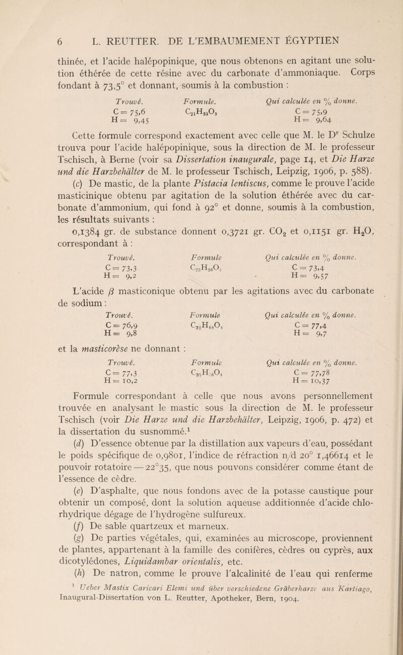 thinée, et l’acide halépopinique, que nous obtenons en agitant une solu¬ tion éthérée de cette résine avec du carbonate d’ammoniaque. Corps fondant à 73,5° et donnant, soumis à la combustion : Trouvé. Formule. Qui calculée en % donne. C = 75,6 c21h32o3 C= 75,9 H = 9,45 H= 9,64 Cette formule correspond exactement avec celle que M. le Dv Schulze trouva pour l’acide halépopinique, sous la direction de M. le professeur Tschisch, à Berne (voir sa Dissertation inaugurale, page 14, et Die Harze und die Harzbehâlter de M. le professeur Tschisch, Leipzig, 1906, p. 588). (c) De mastic, de la plante Pistacia lentiscus, comme le prouve l’acide masticinique obtenu par agitation de la solution éthérée avec du car¬ bonate d’ammonium, qui fond à 920 et donne, soumis à la combustion, les résultats suivants : 0,1384 gr. de substance donnent 0,3721 gr. C02 et 0,1151 gr. H20, correspondant à : Trouvé. Formule Qui calculée en % donne. C= 73*3 GsHggOj C - 73*4 H = 9,2 H= 9*57 L’acide /3 masticonique obtenu par les agitations avec du carbonate de sodium : Trouvé. Formule Qui calculée en % donne. C = 76,9 C - 77,4 H = 9*8 H = 9*7 et la masticorese ne donnant ! Trouvé. Formule Qui calculée en % donne. C= 77*3 cssh,6o4 c = 77*78 H = 10,2 H = 10,37 Formule correspondant à celle que nous avons personnellement trouvée en analysant le mastic sous la direction de M. le professeur Tschisch (voir Die Harze und die Harzbehâlter, Leipzig, 1906, p. 472) et la dissertation du susnommé.1 (d) D’essence obtenue par la distillation aux vapeurs d’eau, possédant le poids spécifique de 0,9801, l’indice de réfraction n/d 20° 1,46614 et le pouvoir rotatoire — 22°35, que nous pouvons considérer comme étant de l’essence de cèdre. (e) D’asphalte, que nous fondons avec de la potasse caustique pour obtenir un composé, dont la solution aqueuse additionnée d’acide chlo¬ rhydrique dégage de l’hydrogène sulfureux. (/) De sable quartzeux et marneux. (g) De parties végétales, qui, examinées au microscope, proviennent de plantes, appartenant à la famille des conifères, cèdres ou cyprès, aux dicotylédones, Liquidambar orientalis, etc. {h) De natron, comme le prouve l’alcalinité de l’eau qui renferme 1 Ueber Mastix Caricari Elemi und über verschiedene Gràberharze ans Kartiago, Inaugural-Dissertation von L. Reutter, Apotheker, Bern, 1904.