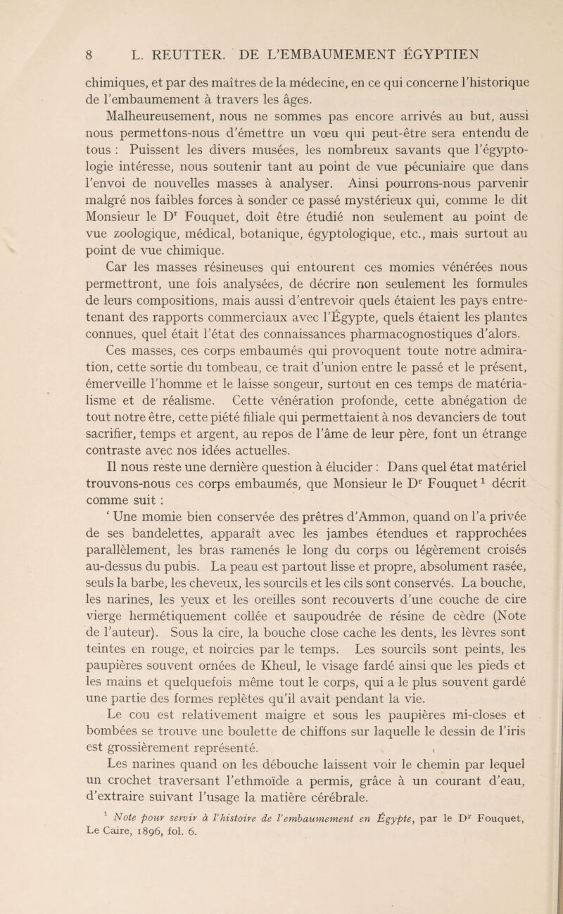 chimiques, et par des maîtres de la médecine, en ce qui concerne l’historique de l’embaumement à travers les âges. Malheureusement, nous ne sommes pas encore arrivés au but, aussi nous permettons-nous d’émettre un vœu qui peut-être sera entendu de tous : Puissent les divers musées, les nombreux savants que l’égypto- logie intéresse, nous soutenir tant au point de vue pécuniaire que dans l’envoi de nouvelles masses à analyser. Ainsi pourrons-nous parvenir malgré nos faibles forces à sonder ce passé mystérieux qui, comme le dit Monsieur le Dr Fouquet, doit être étudié non seulement au point de vue zoologique, médical, botanique, égyptologique, etc., mais surtout au point de vue chimique. Car les masses résineuses qui entourent ces momies vénérées nous permettront, une fois analysées, de décrire non seulement les formules de leurs compositions, mais aussi d’entrevoir quels étaient les pays entre¬ tenant des rapports commerciaux avec l’Égypte, quels étaient les plantes connues, quel était l’état des connaissances pharmacognostiques d’alors. Ces masses, ces corps embaumés qui provoquent toute notre admira¬ tion, cette sortie du tombeau, ce trait d’union entre le passé et le présent, émerveille l’homme et le laisse songeur, surtout en ces temps de matéria¬ lisme et de réalisme. Cette vénération profonde, cette abnégation de tout notre être, cette piété filiale qui permettaient à nos devanciers de tout sacrifier, temps et argent, au repos de l’âme de leur père, font un étrange contraste avec nos idées actuelles. Il nous reste une dernière question à élucider : Dans quel état matériel trouvons-nous ces corps embaumés, que Monsieur le Dr Fouquet1 décrit comme suit : ‘ Une momie bien conservée des prêtres d’Ammon, quand on l’a privée de ses bandelettes, apparaît avec les jambes étendues et rapprochées parallèlement, les bras ramenés le long du corps ou légèrement croisés au-dessus du pubis. La peau est partout lisse et propre, absolument rasée, seuls la barbe, les cheveux, les sourcils et les cils sont conservés. La bouche, les narines, les yeux et les oreilles sont recouverts d’une couche de cire vierge hermétiquement collée et saupoudrée de résine de cèdre (Note de l’auteur). Sous la cire, la bouche close cache les dents, les lèvres sont teintes en rouge, et noircies par le temps. Les sourcils sont peints, les paupières souvent ornées de Kheul, le visage fardé ainsi que les pieds et les mains et quelquefois même tout le corps, qui a le plus souvent gardé une partie des formes replètes qu’il avait pendant la vie. Le cou est relativement maigre et sous les paupières mi-closes et bombées se trouve une boulette de chiffons sur laquelle le dessin de l’iris est grossièrement représenté. Les narines quand on les débouche laissent voir le chemin par lequel un crochet traversant l’ethmoïde a permis, grâce à un courant d’eau, d’extraire suivant l’usage la matière cérébrale. 1 Note pour servir à l’histoire de l’embaumement en Égypte, par le Dr Fouquet, Le Caire, 1896, fol. 6.