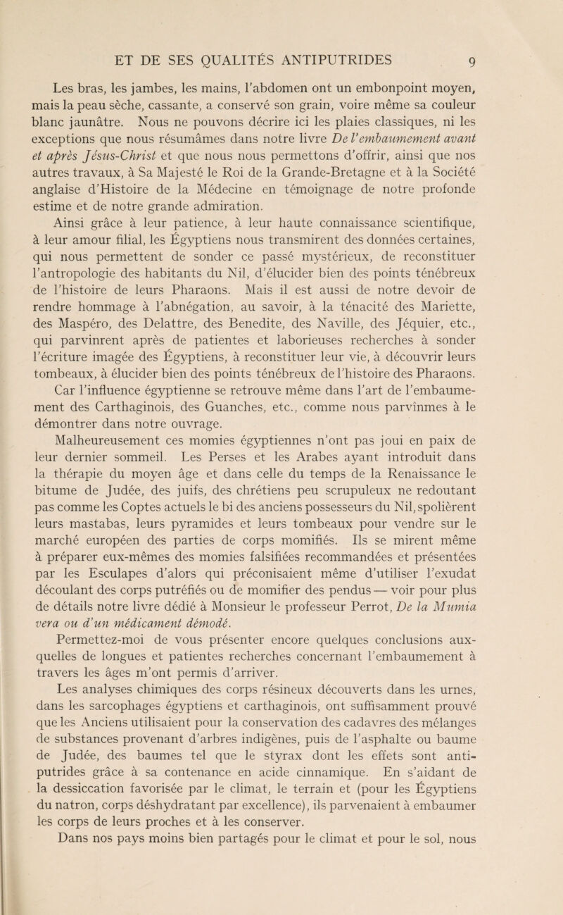 Les bras, les jambes, les mains, l'abdomen ont un embonpoint moyen, mais la peau sèche, cassante, a conservé son grain, voire même sa couleur blanc jaunâtre. Nous ne pouvons décrire ici les plaies classiques, ni les exceptions que nous résumâmes dans notre livre De Vembaumement avant et après Jésus-Christ et que nous nous permettons d'offrir, ainsi que nos autres travaux, à Sa Majesté le Roi de la Grande-Bretagne et à la Société anglaise d’Histoire de la Médecine en témoignage de notre profonde estime et de notre grande admiration. Ainsi grâce à leur patience, à leur haute connaissance scientifique, à leur amour filial, les Égyptiens nous transmirent des données certaines, qui nous permettent de sonder ce passé mystérieux, de reconstituer l’antropologie des habitants du Nil, d’élucider bien des points ténébreux de l’histoire de leurs Pharaons. Mais il est aussi de notre devoir de rendre hommage à l’abnégation, au savoir, à la ténacité des Mariette, des Maspéro, des Delattre, des Benedite, des Naville, des Jéquier, etc., qui parvinrent après de patientes et laborieuses recherches à sonder l’écriture imagée des Égyptiens, à reconstituer leur vie, à découvrir leurs tombeaux, à élucider bien des points ténébreux de l’histoire des Pharaons. Car l’influence égyptienne se retrouve même dans l’art de l’embaume¬ ment des Carthaginois, des Guanches, etc., comme nous parvînmes à le démontrer dans notre ouvrage. Malheureusement ces momies égyptiennes n’ont pas joui en paix de leur dernier sommeil. Les Perses et les Arabes ayant introduit dans la thérapie du moyen âge et dans celle du temps de la Renaissance le bitume de Judée, des juifs, des chrétiens peu scrupuleux ne redoutant pas comme les Coptes actuels le bi des anciens possesseurs du Nil, spolièrent leurs mastabas, leurs pyramides et leurs tombeaux pour vendre sur le marché européen des parties de corps momifiés. Ils se mirent même à préparer eux-mêmes des momies falsifiées recommandées et présentées par les Esculapes d’alors qui préconisaient même d’utiliser l’exudat découlant des corps putréfiés ou de momifier des pendus — voir pour plus de détails notre livre dédié à Monsieur le professeur Perrot, De la Mumia ver a ou d’un médicament démodé. Permettez-moi de vous présenter encore quelques conclusions aux¬ quelles de longues et patientes recherches concernant l’embaumement à travers les âges m’ont permis d’arriver. Les analyses chimiques des corps résineux découverts dans les urnes, dans les sarcophages égyptiens et carthaginois, ont suffisamment prouvé que les Anciens utilisaient pour la conservation des cadavres des mélanges de substances provenant d’arbres indigènes, puis de l’asphalte ou baume de Judée, des baumes tel que le styrax dont les effets sont anti¬ putrides grâce à sa contenance en acide cinnamique. En s’aidant de la dessiccation favorisée par le climat, le terrain et (pour les Égyptiens du natron, corps déshydratant par excellence), ils parvenaient à embaumer les corps de leurs proches et à les conserver. Dans nos pays moins bien partagés pour le climat et pour le sol, nous