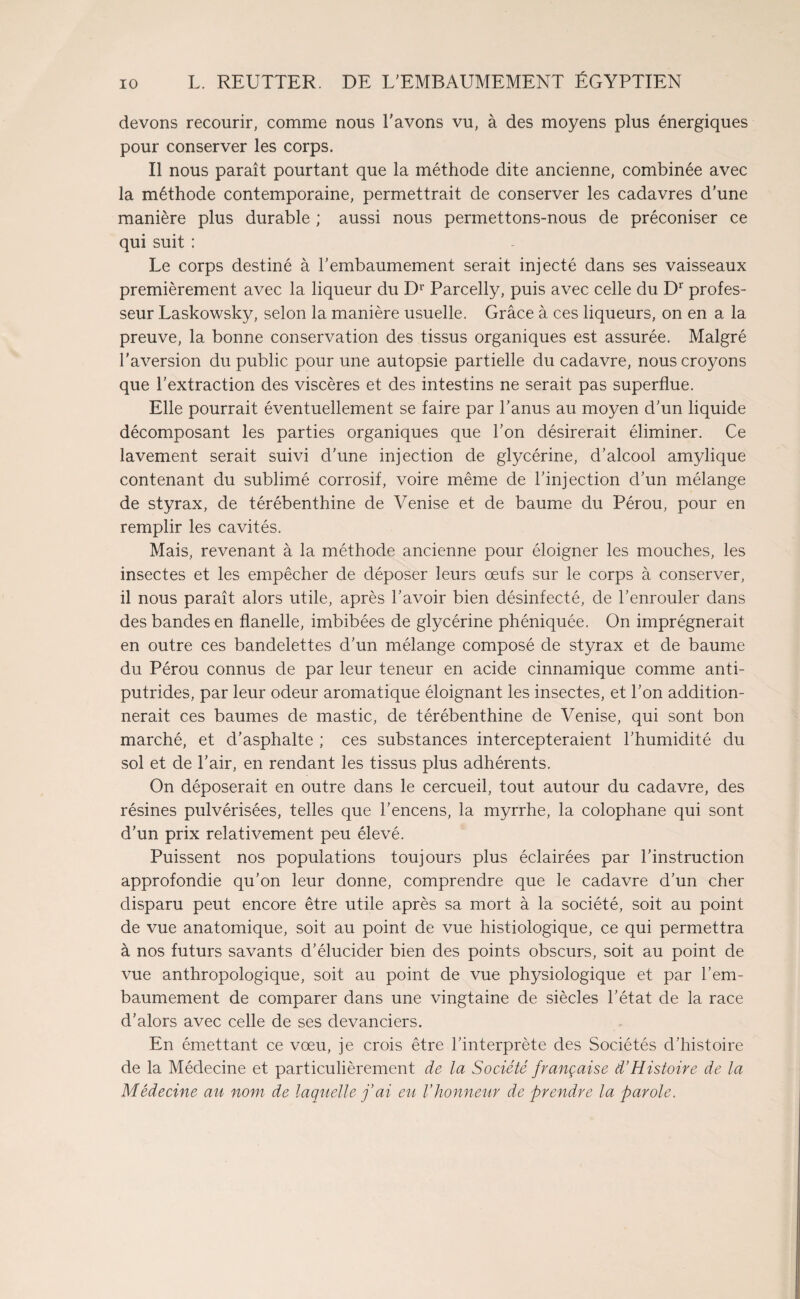 devons recourir, comme nous l'avons vu, à des moyens plus énergiques pour conserver les corps. Il nous paraît pourtant que la méthode dite ancienne, combinée avec la méthode contemporaine, permettrait de conserver les cadavres d'une manière plus durable ; aussi nous permettons-nous de préconiser ce qui suit : Le corps destiné à l'embaumement serait injecté dans ses vaisseaux premièrement avec la liqueur du Dr Parcelly, puis avec celle du Dr profes¬ seur Laskowsky, selon la manière usuelle. Grâce à ces liqueurs, on en a la preuve, la bonne conservation des tissus organiques est assurée. Malgré l'aversion du public pour une autopsie partielle du cadavre, nous croyons que l’extraction des viscères et des intestins ne serait pas superflue. Elle pourrait éventuellement se faire par l’anus au moyen d'un liquide décomposant les parties organiques que l'on désirerait éliminer. Ce lavement serait suivi d’une injection de glycérine, d'alcool amylique contenant du sublimé corrosif, voire même de l’injection d’un mélange de styrax, de térébenthine de Venise et de baume du Pérou, pour en remplir les cavités. Mais, revenant à la méthode ancienne pour éloigner les mouches, les insectes et les empêcher de déposer leurs œufs sur le corps à conserver, il nous paraît alors utile, après l'avoir bien désinfecté, de l’enrouler dans des bandes en flanelle, imbibées de glycérine phéniquée. On imprégnerait en outre ces bandelettes d'un mélange composé de styrax et de baume du Pérou connus de par leur teneur en acide cinnamique comme anti¬ putrides, par leur odeur aromatique éloignant les insectes, et l’on addition¬ nerait ces baumes de mastic, de térébenthine de Venise, qui sont bon marché, et d'asphalte ; ces substances intercepteraient l'humidité du sol et de l'air, en rendant les tissus plus adhérents. On déposerait en outre dans le cercueil, tout autour du cadavre, des résines pulvérisées, telles que l'encens, la myrrhe, la colophane qui sont d’un prix relativement peu élevé. Puissent nos populations toujours plus éclairées par l'instruction approfondie qu’on leur donne, comprendre que le cadavre d’un cher disparu peut encore être utile après sa mort à la société, soit au point de vue anatomique, soit au point de vue histiologique, ce qui permettra à nos futurs savants d’élucider bien des points obscurs, soit au point de vue anthropologique, soit au point de vue physiologique et par l’em¬ baumement de comparer dans une vingtaine de siècles l’état de la race d'alors avec celle de ses devanciers. En émettant ce vœu, je crois être l’interprète des Sociétés d’histoire de la Médecine et particulièrement de la Société française d’Histoire de la Médecine au nom. de laquelle j’ai eu l’honneur de prendre la parole.