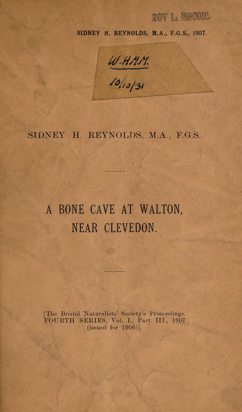SIDNEY H. REYNOLDS, M.A., F.G.S. A BONE CAVE AT WALTON, NEAR CLEVEDON. [The Bristol 'Naturalises’ Society’s Proceedings. FOURTH SERIES, Vol. I, Part III., 1907 (issued for 1906)].