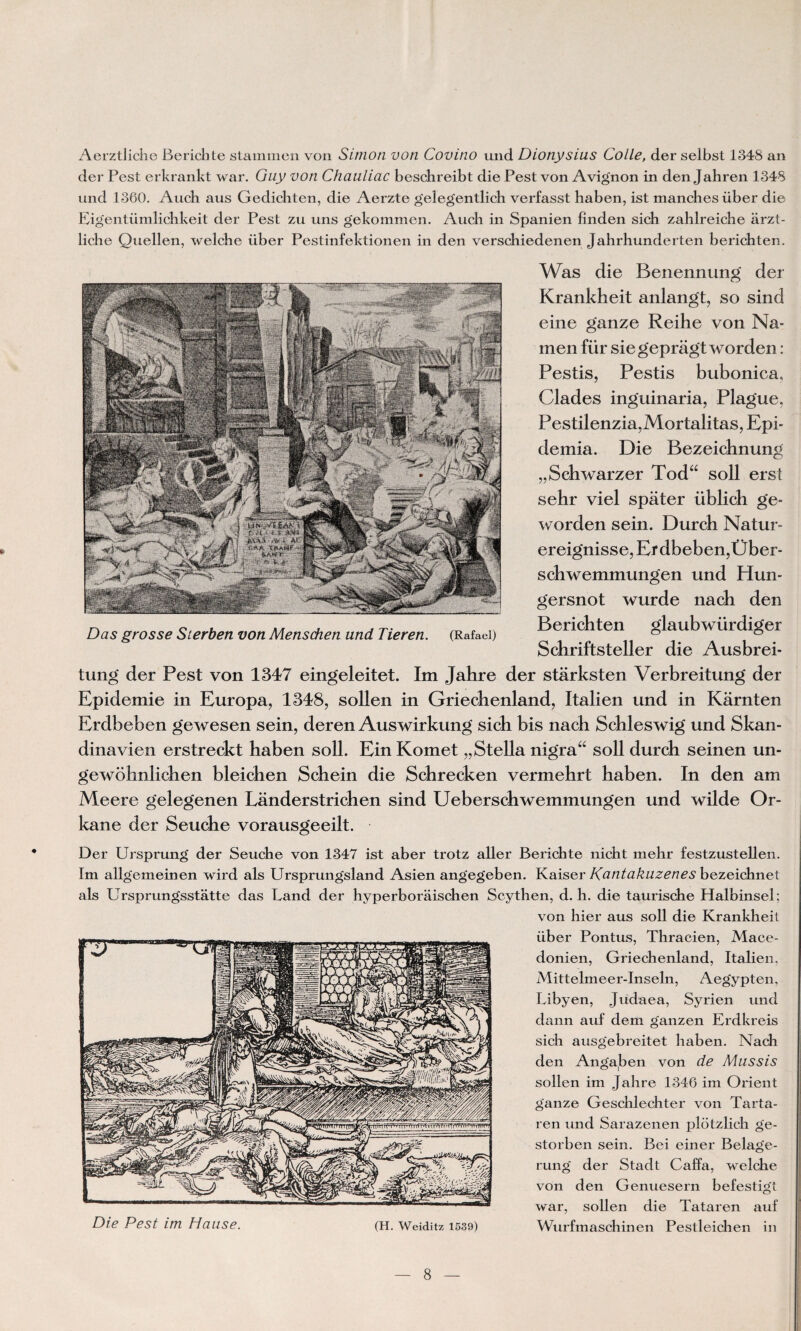 Aerztliche Berichte stammen von Simon von Covino und Dionysius Colle, der selbst 1348 an der Pest erkrankt war. Guy von Chauliac beschreibt die Pest von Avignon in den Jahren 1348 und 1360. Auch aus Gedichten, die Aerzte gelegentlich verfasst haben, ist manches über die Ligentümlichkeit der Pest zu uns gekommen. Auch in Spanien finden sich zahlreiche arzt- liche Quellen, welche über Pestinfektionen in den verschiedenen Jahrhunderten berichten. Was die Benennung der Krankheit anlangt, so sind eine ganze Reihe von Na¬ in en für siegepràgt worden : Pestis, Pestis bubonica, Clades inguinaria, Plague, Pestilenzia,Mortalitas, Epi- demia. Die Bezeichnung „Schwarzer Tod“ soll erst sehr viel spâter übîich ge- worden sein. Durch Natur- ereignisse, ErdbebenjÜber- scbwemmungen und Hun- gersnot wurde nach den Berichten glaubwiirdiger Schriftsteller die Ausbrei- tung der Pest von 1347 eingeleitet. Im Jahre der stârksten Verbreitung der Epidémie in Europa, 1348, sollen in Griechenland, Italien und in Karnten Erdbeben gewesen sein, deren Auswirkung sich bis nach Schleswig und Skan- dinavien erstreckt haben soll. Ein Komet „Stella nigra“ soll durch seinen un- gewohnlichen bleichen Schein die Schrecken vermehrt haben. In den am Meere gelegenen Landerstrichen sind Ueberschwemmungen und wilde Or- kane der Seuche vorausgeeilt. Der Ursprung der Seuche von 1347 ist aber trotz aller Berichte nicht mehr festzustellen. Im allgemeinen wird als Ursprungsland Asien angegeben. Kaiser Kuntakuzenes bezeichnet als Ursprungsstatte das Land der hyperboraischen Scythen, d. h. die taurische Halbinsel; von hier aus soll die Krankheit über Pontus, Thracien, Macé¬ donien, Griechenland, Italien, Mittelmeer-Inseln, Aegypten, Libyen, Judaea, Syrien und dann auf dem ganzen Erdkreis sich ausgebreitet haben. Nach den Angaben von de Mussis sollen im Jahre 1346 im Orient g'anze Geschlechter von Tarta- ren und Sarazenen plotzlich ge- storben sein. Bei einer Belage- rung der Stadt Caffa, welche von den Genuesern befestigt war, sollen die Tataren auf Wurfmaschinen Pestleichen in Die Pest im H a lise. (H. Weiditz 1539)