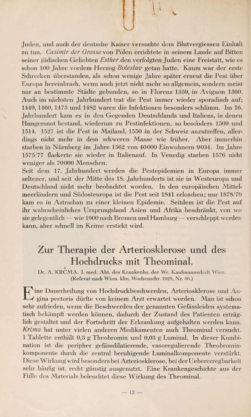 U ; f ‘V;- V I I I Juden, und auch der deutsche Kaiser versuchte dem Blutvergiessen Einhalt zu tun. Casimir der Grosse von Polen errichtete in seinem Lande auf Bitten seiner jiidischen Geliebten Esther den verfolgten Juden eine Freistatt, wie es scîion 100 Jahre vordem Herzog Boleslav getan hatte. Kaum war der erste Schrecken überstanden, als scbon wenige Jahre spàter erneut die Pest iiber Europa hereinbrach, wenn aucb jetzt nicht mehr so allgemein, sondern meist nur an bestimmte Stâdte gebunden, so in Florenz 1359, in Avignon 1360. Aucb im nacbsten Jahrhundert trat die Pest immer wieder sporadiscb auf; 1449,1460, 1473 und 1482 waren die Infektionen besonders scblimm. Im 16. Jahrbundert kam es in den Gegenden Deutschlands und Italiens, in denen Hungersnot bestand, wiederum zu Pestinfektionen, so besonders 1509 und 1514. 1527 ist die Pest in Mailand, 1550 in der Scbweiz anzutreffen, aller- dings nicht mehr in dem schweren Masse wie friiher. Aber immerbin star ben in Nürnberg im Jahre 1562 von 40000 Einwohnern 9034. Im Jahre 1575/77 flackerte sie wieder in Italienauf. In Venedig starben 1576 nicbt weniger als 70000 Mens ch en. Seit dem 17. Jahrhundert werden die Pestepidemien in Europa immer seltener, und seit der Mitte des 18. Jahrhunderts ist sie in Westeuropa und Deutschland nicht mehr beobachtet worden. In den europaischen Mittel- meerlandern und Südosteuropa ist die Pest seit 1841 erloschen; nur 1878/79 kam es in Astrachan zu einer kleinen Epidémie. Seitdem ist die Pest auf ihr wahrscheinliches Ursprungsland Asien und Afrika beschrânkt, von wo sie gelegentiich — wie 1900 nach Bremen und Hamburg — verschleppt werden kann, aber schnell im Keime erstickt wird. Zur Thérapie der Arteriosklerose und des Hochdrucks mit Theominal. v Dr. A. KRCMA. I. med. Abt. des Krankenhs. der Wr. Kaufmannschaft Wien. (Référât nach Wien. klin. Wochenschr. 1928, Nr. 36.) Eine Dauerheilung von Hochdruckbeschwerden, Arteriosklerose und An* gina pectoris dürfte von keinem Arzt erwartet werden. Man ist schon sehr zufrieden, wenn die Beschwerden der genannten Gefassleiden systema- tisch bekampft werden konnen, dadurch der Zustand des Patienten ertrag- lich gestaltet und der Fortschritt der Erkrankung aufgehalten werden kann. Krcma hat unter vielen anderen Medikamenten auch Theominal versucht. 1 Tablette enthalt 0,3 g Theobromin und 0,03 g Luminal. In dieser Konibi- nation ist die peripher gefassdilatierende, vasoregulierende Theobromin- komponente durch die zentral beruhigende Luminalkomponente verstarkt. Diese Wirkung wird besonders bei Arteriosklerose, bei der Uebererregbarkeit sehr haufig ist, recht giinstig ausgenutzt. Eine Krankengeschichte aus der Fülle des Materials beleuchtet diese Wirkung des Theominal.