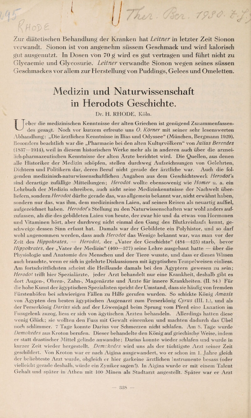 Zur diâtetischen Behandlung' der Kranken hat Leitner in letzter Zeit Sionon verwandt. Sionon ist von angenehm siissem Gesclimack und wird kalorisch gut ausg'enutzt. In Dosen von 70 g' wird es gut vertragen und fülirt nicht zu Glycaemie und Glycosurie. Leitner verwandte Sionon wegen seines süssen Geschmackes vor allem zur Herstellung von Puddings, Gelees und Omeletten. Medizin und N aturwissenschaft in Herodots Geschichte. Dr. H. RHODE, Koln. eb er die medizinischen Kenntnisse der alten Griechen ist genügend Zusammenfassen- des gesagt. Nocii vor kurzem erfreute uns O. Kôrner mit seiner sehr lesenswerten Abhandlung : „Die arztlichen Kenntnisse in Ilias und Odyssee44 (Münclien, Bergmann 1929). Besonders beachtlich war die „Phannacie bei den alten Kulturvôlkern44 von Julius Berendes (1837—1914), weil in diesem historischen Werke mehr als in anderen aucb über die arznei- lich-pharmazeutischen Kenntnisse der alten Arzte berichtet wird. Die Quellen, aus denen aile Historiker der Medizin schopfen, stellen durcbweg Aufzeichnungen von Gelehrten, Dichtern und Politikern dar, deren Beruf nicht gerade der arztliche war. Auch die fol- genden medizinisch-naturwissenschaftlichen Angaben aus dem Geschichtswerk Herodot’s sind derartige zufallige Mitteilungen ; Herodot wollte ebensowenig wie H orner u. a. ein Lehrbuch der Medizin schreiben, auch nicht seine Medizinkenntnisse der Nachwelt iiber- liefern, sondern Herodot dürfte gerade das, was allgemein bekannt war, nicht erwahnt haben, sondern nur das, was ihm, dem medizinischen Laien, auf seinen Reisen als neuartig auffiel, aufgezeichnet haben. Herodot's Stellung zu den Naturwissenschaften war wohl anders auf- zufassen, als die des gebildeten Laien von heute, der zwar hie und da etwas von Plormonen und Vitaminen hort, aber durcliweg nicht einmal den Gang des Blutkreislaufs kennt, ge- schweige dessen Sinn erfasst hat. Damais war der Gebildete ein Polyhistor, und so darf wohl angenommen werden, dass auch Herodot das Wenige bekannt war, was man vor der Zeit des Hippokrates, — Herodot, der „Vater der Geschichte44 (484—425) starb, bevor Hippokrates, der „Vater der Medizin44 (460—377) seine Lehre ausgebaut hatte — über die Physiologie und Anatomie des Menschen und der Tiere wusste, und dass er dieses Wissen auch brauclite, wenn er sich in gelehrte Diskussionen mit agyptischen Tempelweisen einliess. Am fortschrittliclisten scheint die Heilkunde damais bei den Âgyptern gewesen zu sein; Herodot trifft hier Speziallirzte, jeder Arzt behandelt nur eine Krankheit, deshalb gibt es dort Augen-, Oliren-, Zahn-, Magenarzte und Arzte fiir innere Krankheiten. (II. 84.) Für die hohe Kunst der agyptischen Spezialisten spricht der Umstand, dass sie haufig von fremden Fürstenhofen bei schwierigen Fallen zu Hilfe gerufen wurden. So schickte Kônig Amasis von Agypten den besten agyptischen Augenarzt zum Perserkônig Cyrus (III. 1.), und als der Perserkônig Darius sich auf der Lowenjagd beim Sprung vom Pferd eine Luxation im Fussgelenk zuzog, liess er sich von agytischen Arzten beliandeln. Allerdings hatten diese wenig Gliick; sie wollten den Fuss mit Gewalt einrenken und machten dadurch das Übel noch schlimmer. 7 Tage konnte Darius vor Sclimerzen nicht schlafen. Am S. Tage wurde Demokedes aus Kroton berufen. Dieser behandelte den Kônig auf griechische Weise, indem er statt drastisclier Mittel gelinde anwandte; Darius konnte wieder schlafen und wurde in kurzer Zeit wieder hergestellt. Demokedes wird uns als der tiichtigste Arzt seiner Zeit geschildert. Von Kroton war er nach Aigina ausgewandert, wo er schon im 1. Jahre gleich der bcliebteste Arzt wurde, obgleich er hier garkeine arztlichen Instrumente besass (oder vielleicht gerade deshalb, würde ein Zyniker sagen!). In Aigina wurde er mit einem Talent Gehalt und spâter in Athen mit 100 Minen als Stadtarzt angestellt. Spater war er Arzt