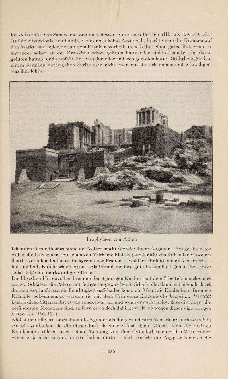 I bei Polykrates von Samos und kani nach dessen Sturz nacîi Persien. (IIP 125. 129. 130. 131.) Auf dem babylonischen Lande, wo es noch keine Arzte gab, brachte man die Ivranken anf den Markt, und jeder, der an dem Ivranken vorbeikam, gab ihm einen guten Rat, wenn er entweder selbst an der Krankheit schon gelitten batte oder andere kannte, die daran gelitten hatten, und empfahl ilnn, was ihm oder anderen gehollen hatte. Stillschweigend an einem Kranken vorbeigehen durfte man nicht, man musste sich immer erst erkundigen, was ihm fehlte. Prophylaen von Athen Über den Gesundheitszustand der Volker macht Herodot ofters Angaben. Am gesündesten wollen die Libyer sein. Sie leben von Milch und Fleisch, jedoch nicht von Kuh- oder Schweine- fleiscli ; vor allem lialten es die kyrenischen Frauen — wohl im Hinblick auf die Gottin Isis — für sündhaft, Kuhfleisch zu essen. Als Grund für ihre gute Gesundheit geben die Libyer selbst folgende merkwürdige Sitte an: Die libyschen Hirtenvolker brennen den 4jàhrigen Kindern auf dem Scheitel, manche auch an den Schlafen, die Adern mit fettiger ungewaschener Schafwolle, damit sie niemals durch die vom Kopf abfliessende Feuchtigkeit zu Schaden kommen. Wenn die Kinder beim Brennen Krampfe bekommen, so werden sie mit dem Urin eines Ziegenbocks bespritzt. Herodot kamen diese Sitten selbst etwas sonderbar vor, und wenn er auch zugibt, dass die Libyer die gesündesten Menschen sind, so lasst er es doch dahingestellt, ob wegen dieser eigenai tigen Sitten. (IV. 186, 187.) Nachst den Libyern erscheinen die Agypter als die gesündesten Menschen; nach Herodot’s Ansicht verdanken sie die Gesundheit ihrem gleichmassigen Klima; denn die meisten Krankheiten rühren nach seiner Meinung von den Veranderlichkeiten des Wetters lier, womit er ja nicht so ganz unrecht haben dürfte. Nach Ansicht der Agypter kommen die