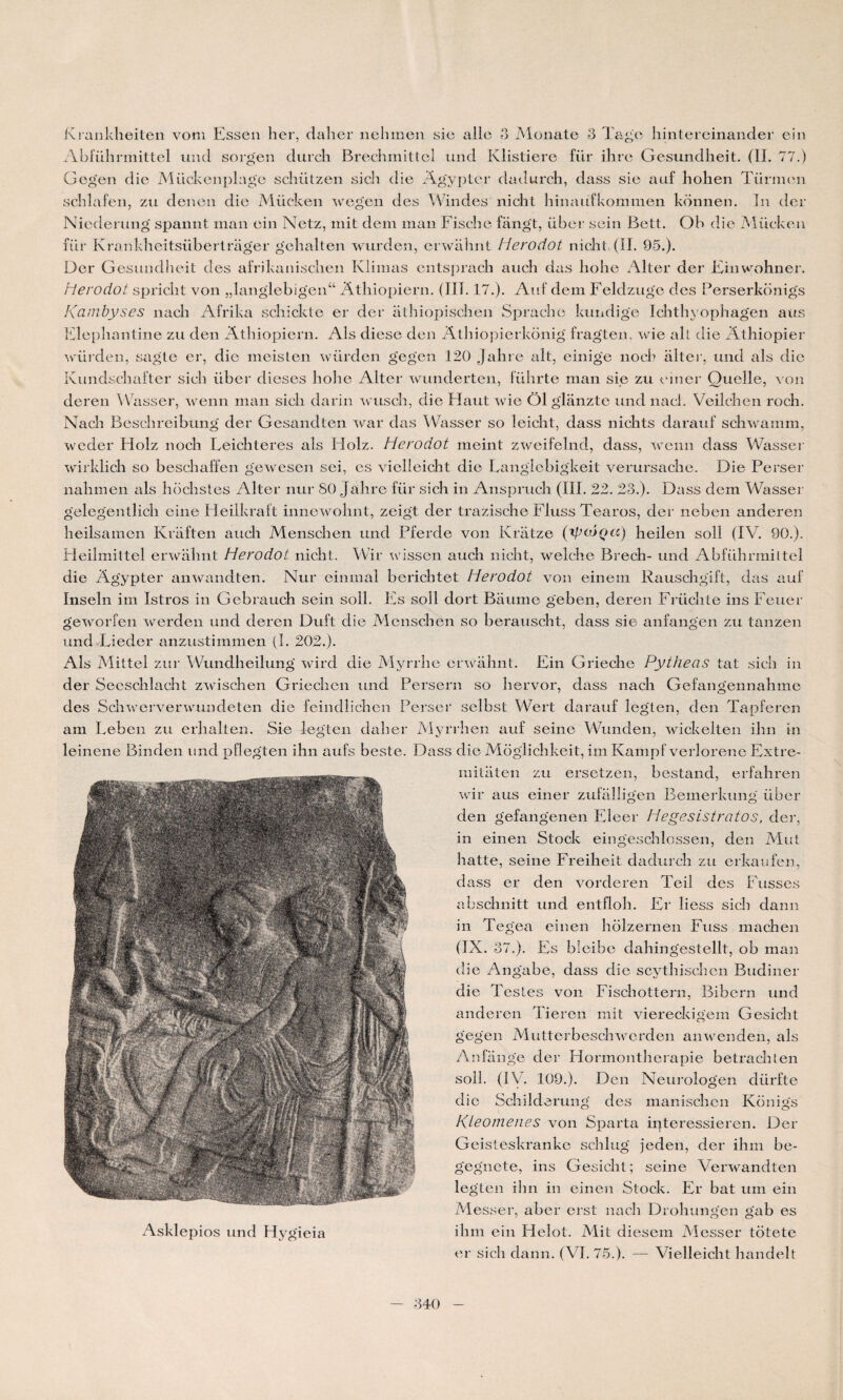 Krankheiten vom Essen lier, daher nehmen sie aile 3 Monate 3 Tagc hintereinander ein Abführmittel und sorgen durch Brechmittel und Klistiere für ilire Gesundlieit. (IL 77.) Gegen die Mückenplage scliiiLzen sich die Agyptqr dadurch, dass sie auf hohen Türmen schlafen, zu denen die Mücken wegen des Windes nicht hinaüfkommen konnen. In der Nieclerung spannt man ein Netz, mit dem man Fische fiingt, über sein Bett. Ob die Mücken für Krankheitsübertrager gehalten wurden, erwahnt Herodot nicht, (IL 95.). Der Gesundlieit des afrikanisclien Klimas entsprach auch das liohe Aller der Einwohner. Herodot spricht von „langlebigen“ Atliiopiern. (III. 17.). Auf dem Feldzuge des Perserkonigs Kambyses nacb Afrika schickte er der athiopischen Spraclie kundige Ichthyophagen aus Elephantine zu den Atliiopiern. Als cliese den Athiopierkonig fragten, wie ait die Athiopier würden, sagte er, die meisten wiirden gegen 120 Jahre ait, einige nocb alter, und als die Kundschafter sich über dieses liohe Alter wunderten, fülirte man sie zu einer Quelle, von deren Wasser, wenn man sich clarin wuscli, die Haut wie Ô1 glanztc und nacl. Veilchen roch. Nacli Beschreibung der Gesandten war das Wasser so leicht, dass nichts darauf schwamm, weder Holz noeh Leichteres als LIolz. Herodot meint zweifelnd, dass, wenn dass Wasser wirklich so beschaffen gewesen sei, es vielleicht die Langlebigkeit verursache. Die Perser nalimen als hochstes Alter nur 80 Jahre für sich in Anspruch (III. 22. 23.). Dass dem Wasser gelegentlich cine Heillcraft innewohnt, zeigt der trazische FIuss Tearos, der neben anderen heilsamen Kraften auch Menschen und Pferde von Krâtze (tyaJQcc) heilen soll (IV. 90.). Heilmittel erwahnt Herodot nicht. Wir wissen auch nicht, welche Brech- und Abführmiltel die Agypter anwandten. Nur einmal berichtet Herodot von einem Rauschgift, das auf Inseln im Istros in Gebrauch sein soll. Es soll dort Baume geben, deren Früchte ins Feuer geworfen werden und deren Duft die Menschen so berauscht, dass sie anfangen zu tanzen und Liecler anzustimmen (I. 202.). x\ls Mittel zur Wundheilung vvTird die Myrrlie erwahnt. Ein Grieche Pythecis tat sich in der Seeschlacht zwischen Griechen und Persern so liervor, dass nacli Gefangennahme des Sdiwerverwundeten die feindlichen Perser selbst Wert darauf legten, den Tapferen am Leben zu erhalten. Sie legten daher Myrrhen auf seine Wiunden, wickelten ihn in leinene Binden und pflegten ihn aufs beste. Dass die Moglichkeit, im Kampf verlorene Extre- mitaten zu ersetzen, bestand, erfahren wir aus einer zufalligen Bemerkung über den gefangenen Eleer Hegesistratos, der, in einen Stock eingeschlossen, den Mut Iiatte, seine Freiheit dadurch zu erkaufen, dass er den vorderen Teil des Fusses abschnitt und entfloh. Er liess sich dann in Tegea einen holzernen Fuss machen (IX. 37.). Es bleibe dahingestellt, ob man die Angabe, dass die scythischen Budiner die Testes von Fischottern, Bibern und anderen Tieren mit viereckigem Gesicht gegen Mutterbeschwerden anwenden, als Anfange dei- Hormontherapie betracliten soll. (IV. 109.). Den Neurologen dürfte die Schilderung des manischcn Konigs Kleomenes von Sparta ipteressieren. Der Geisteskranke sclilug jeden, der ihm be- gegnete, ins Gesicht; seine Verwandten legten ihn in einen Stock. Er bat uni ein Messer, aber erst nach Drohungen gab es ihm ein Helot. Mit diesem Messer totete er sich dann. (VI. 75.). — Vielleicht handelt Asklepios und Hygieia