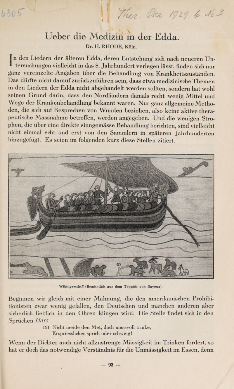 Ueber die Mediziri in der Edda. Dr. H. RHODE, Kôln. j n den Liedern der àlteren Edda, deren Entstehung sich nach neueren Un- tersuchungen vielleicht in das 8. Jahrhundert verlegen lâsst, fînden sich nur ganz vereinzelte Angaben liber die Behandlung von Krankheitszustânden. Das dürfte nicht darauf zurückzufiihren sein, dass etwa medizinische Themen in den Liedern der Edda nicht abgehandelt werden sollten, sondern hat wohl seinen Grund darin, dass den Nordlândern damais recht wenig Mittel und Wege der Krankenbehandlung bekannt waren. Nur ganz allgemeine Metho- den, die sich auf Besprechen von Wunden beziehen, also keine aktive thera- peutische Massnahme betreffen, werden angegeben. Und die wenigen Stro- phen, die liber eine direkte sinngemâsse Behandlung berichten, sind vielleicht nicht einmal echt und erst von den Sammlern in spateren Jahrhunderten hinzugefügt. Es seien im folgenden kurz diese Stellen zitiert. Wikingerschiff (Bruchstück aus dem Teppich von Bayeux). Beginnen wir gleich mit einer Mahnung, die den amerikanischen Prohibi- tionisten zwar wenig gefalîen, den Deutschen und manchen anderen aber sicherlich lieblich in den Ohren klingen wird. Die Stelle findet sich in den Sprüchen Hars 19) Nicht meide den Met, doch massvoll trinke, Erspriessliches sprich oder schweig! Wenn der Dichter auch nicht allzustrenge Mâssigkeit im Trinken fordert, so hat er doch das notwendige Verstândnis für die Unmassigkeit im Essen, denn