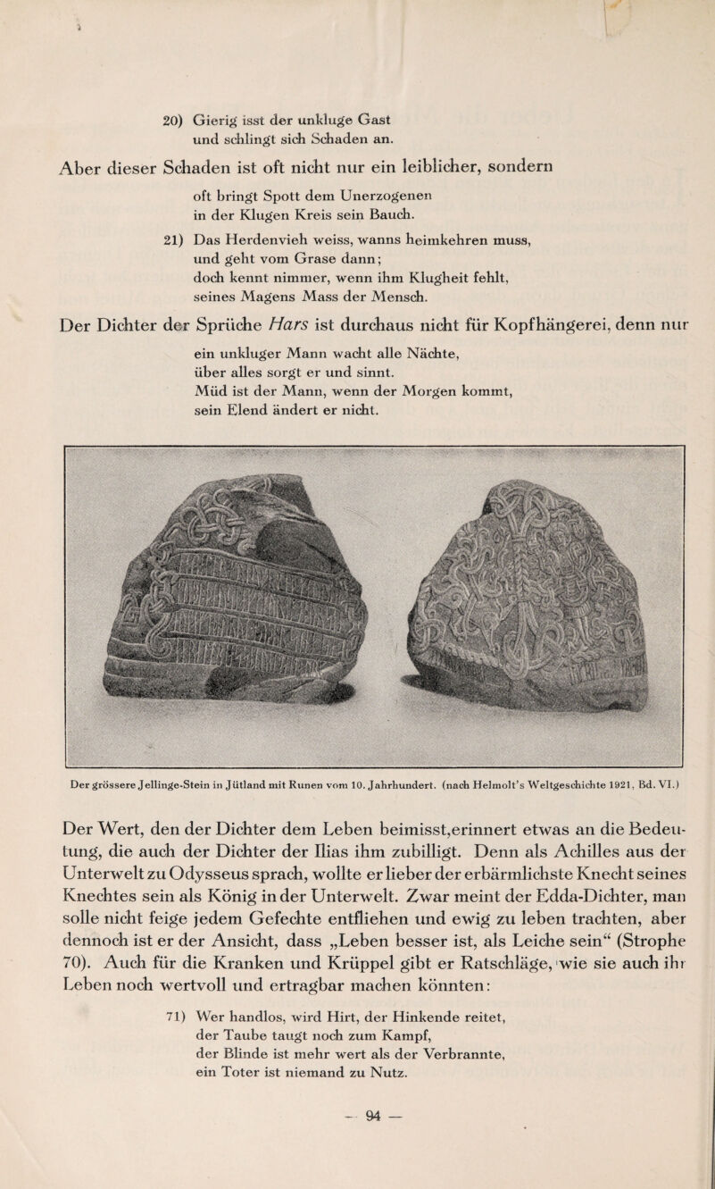 20) Gierig isst der unkïuge Gast und schlingt sich Schaden an. Aber dieser Schaden ist oft nicht nur ein îeiblicher, sondern oft bringt Spott dem Unerzogenen in der Klugen Kreis sein Bauch. 21) Das Herdenvieh weiss, wanns heimkehren muss, und geht vom Grase dann; doch kennt nimmer, wenn ihm Klugheit fehlt, seines Magens Mass der Mensch. Der Dichter der Sprüche Hars ist durchaus nicht für Kopfhângerei, denn nur ein unkluger Mann wacht aile Nâcbte, über ailes sorgt er und sinnt. Müd ist der Mann, wenn der Morgen kommt, sein Elend andert er nicht. Der griissere Jellinge-Stein in Jütland mit Runen vom 10. Jahrhundert. (nach Helmolt’s Weltgesdrichte 1921, Bd. VI.) Der Wert, den der Dichter dem Leben beimisst,erinnert etwas an die Bedeu- tung, die auch der Dichter der Ilias ihm zubilligt. Denn als Achilles aus der Unterwelt zu Odysseus sprach, wollte er lieber der erbarmlichste Knecht seines Knechtes sein als Konig in der Unterwelt. Zwar meint der Edda-Dichter, man solle nicht feige jedem Gefechte entfliehen und ewig zu leben trachten, aber dennoch ist er der Ansicht, dass „Leben besser ist, als Leiche sein“ (Strophe 70). Auch für die Kranken und Krüppel gibt er Ratschlage, wie sie auch ibr Leben noch w ertvoll und ertragbar machen konnten : 71) Wer handlos, wird Hirt, der Hinkende reitet, der Taube taugt noch zum Kampf, der Blinde ist mehr wert als der Verbrannte, ein Toter ist niemand zu Nutz.