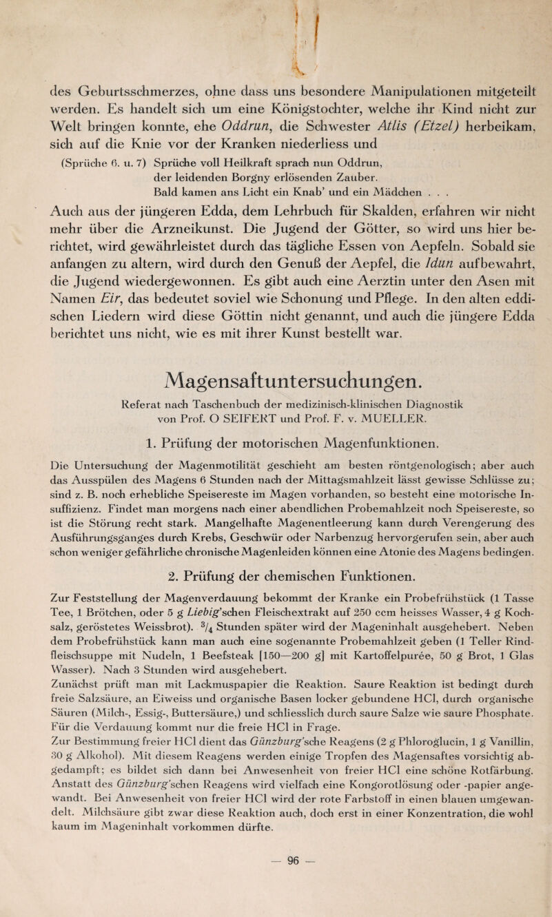 des Geburtsschmerzes, ohne dass uns besondere Manipulationen mitgeteilt werden. Es handelt sich um eine Konigstochter, welche ihr Kind nicht zur Welt bringen konnte, ehe Oddmn, die Schwester Atlis (Etzel) herbeikam, sich auf die Knie vor der Kranken niederliess und (Sprüche 6. u. 7) Sprüche voll Heilkraft sprach nun Oddrun, der leidenden Borgny erlosenden Zauber. Bald kamen ans Licht ein Knab’ und ein Madchen . . . Auch aus der jüngeren Edda, dem Lehrbuch für Skalden, erfahren wir nicht mehr über die Arzneikunst. Die Jugend der Gotter, so wird uns hier be- richtet, wird gewahrleistet durch das tâgliche Essen von Aepfeln. Sobald sie anfangen zu altern, wird durch den GenuB der Aepfel, die Idün aufbewahrt, die Jugend wiedergewonnen. Es gibt auch eine Aerztin unter den Asen mit Namen Eir, das bedeutet soviel wie Schonung und Pflege. In den alten eddi- schen Liedern wird diese Gottin nicht genannt, und auch die jüngere Edda berichtet uns nicht, wie es mit ihrer Kunst bestellt war. Magensaftuntersuchungen. Référât nach Taschenbuch der medizinisch-klinischen Diagnostik von Prof. O SEIFERT und Prof. F. v. MUFLLFR. 1. Prüfung der motorischen Magenfunktionen. Die Untersuchung der Magenmotilitat geschieht am besten rontgenologisch ; aber auch das Ausspülen des Magens 6 Stunden nach der Mittagsmahlzeit lâsst gewisse Schlüsse zu; sind z. B. noch erbebliche Speisereste im Magen vorhanden, so besteht eine motorische In- suffizienz. Findet man morgens nach einer abendlichen Probemahlzeit noch Speisereste, so ist die Storung recht stark. Mangelhafte Magenentleerung kann durch Verengerung des Ausführungsganges durch Krebs, Geschwür oder Narbenzug hervorgerufen sein, aber auch schon weniger gefâhrliche chronischeMagenleiden kônnen eine Atonie des Magens bedingen. 2. Prüfung der chemischen Funktionen. Zur Feststellung der Magenverdauung bekommt der Kranke ein Probefrühstück (1 Tasse Tee, 1 Brôtchen, oder 5 g Liebig’schen Fleischextrakt auf 250 ccm heisses Wasser, 4 g Koch- salz, gerostetes Weissbrot). 3/4 Stunden spater wird der Mageninhalt ausgehebert. Neben dem Probefrühstück kann man auch eine sogenannte Probemahlzeit geben (1 Teller Rind- fleischsuppe mit Nudeln, 1 Beefsteak [150—200 g] mit Kartoffelpurée, 50 g Brot, 1 Glas Wasser). Nach 3 Stunden wird ausgehebert. Zunachst prüft man mit Lackmuspapier die Reaktion. Saure Reaktion ist bedingt durch freie Salzsaure, an Eiweiss und organische Basen locker gebundene HCl, durch organische Sauren (Milch-, Essig-, Buttersaure,) und schliesslich durch saure Salze wie saure Phosphate. Für die Verdauung kommt nur die freie HCl in Frage. Zur Bestimmung freier HCl dient das Günzburg’sche Reagens (2 g Phloroglucin, 1 g Vanillin, 30 g Alkohol). Mit diesem Reagens werden einige Tropfen des Magensaftes vorsichtig ab- gedampft; es bildet sich dann bei Anwesenheit von freier HCl eine schône Rotfarbung. Anstatt des Günzburg’schen Reagens wird vielfach eine Kongorotlosung oder -papier ange- wandt. Bei Anwesenheit von freier HCl wird der rote Farbstoff in einen blauen umgewan- delt. Milchsaure gibt zwar diese Reaktion auch, doch erst in einer Konzentration, die wohl kaum im Mageninhalt vorkommen dürfte.