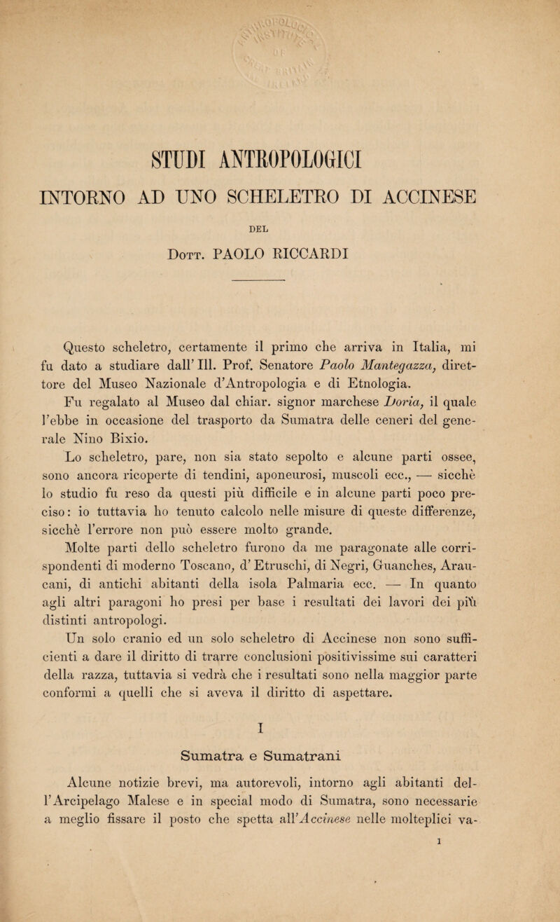 STUDI ANTRGPOLO(jICI INTOENO AD UNO SCHELETEO DI ACCINESE DEL Dott. PAOLO RICCARDI Questo scheletro, certamente il primo che arriva in Italia, mi fu dato a studiare dalF 111. Prof. Senatore Paolo Mantegazza} diret- tore del Museo Nazionale d’Antropologia e di Etnologia. Fu regalato al Museo dal chiar. signor marchese Lforia, il quale Febbe in occasione del trasporto da Sumatra delle ceneri del gene¬ rale Nino Bixio. Lo scheletro, pare, non sia stato sepolto e alcune parti ossee, sono ancora ricoperte di tendini, aponeurosi, muscoli ecc., — siccbè lo studio fu reso da questi più difficile e in alcune parti poeo pre- ciso : io tuttavia ho tenuto calcolo nelle misure di queste differenze, sicchè l’errore non puo essere rnolto grande. Moite parti dello scheletro furono da me paragonate aile corri- spondenti di moderno Toscane, d’Etruschq di Negri? Guanches, Arau- eani? di anticlii abitanti délia isola Palmaria ecc. — In quanto agli altri paragoni bo presi per base i resultati dei lavori dei piti distinti antropologi. Un solo cranio ed un solo scheletro di Accinese non sono suffi- cienti a dare il diritto di trarre conclusioni positivissime sui caratteri délia razza, tuttavia si vedrà che i resultati sono nella maggior parte conformi a quelli che si aveva il diritto di aspettare. I Sumatra e Sumatrani Alcune notizie brevi7 ma autorevoli, intorno agli abitanti del- FArcipelago Malese e in spécial modo di Sumatra, sono necessarie a meglio fissare il posto che spetta al Y Accinese nelle molteplici va-